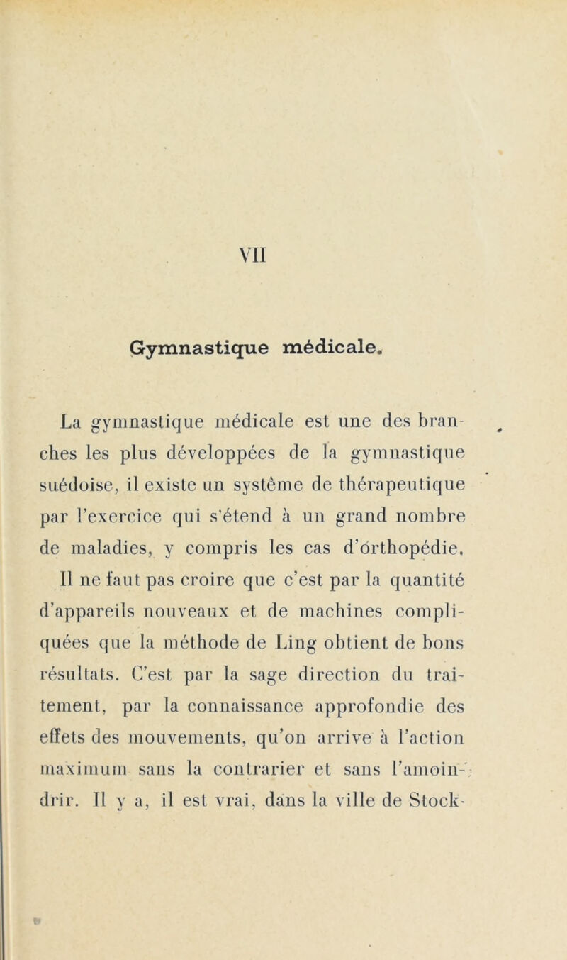 VII Gymnastique médicale. La gymnastique médicale est une des bran- ches les plus développées de la gymnastique suédoise, il existe un système de thérapeutique par l’exercice qui s’étend à un grand nombre de maladies, y compris les cas d’orthopédie. Il ne faut pas croire que c’est par la quantité d’appareils nouveaux et de machines compli- quées que la méthode de Ling obtient de bons résultats. C’est par la sage direction du trai- tement, par la connaissance approfondie des effets des mouvements, qu’on arrive à l’action maximum sans la contrarier et sans l’amoin-