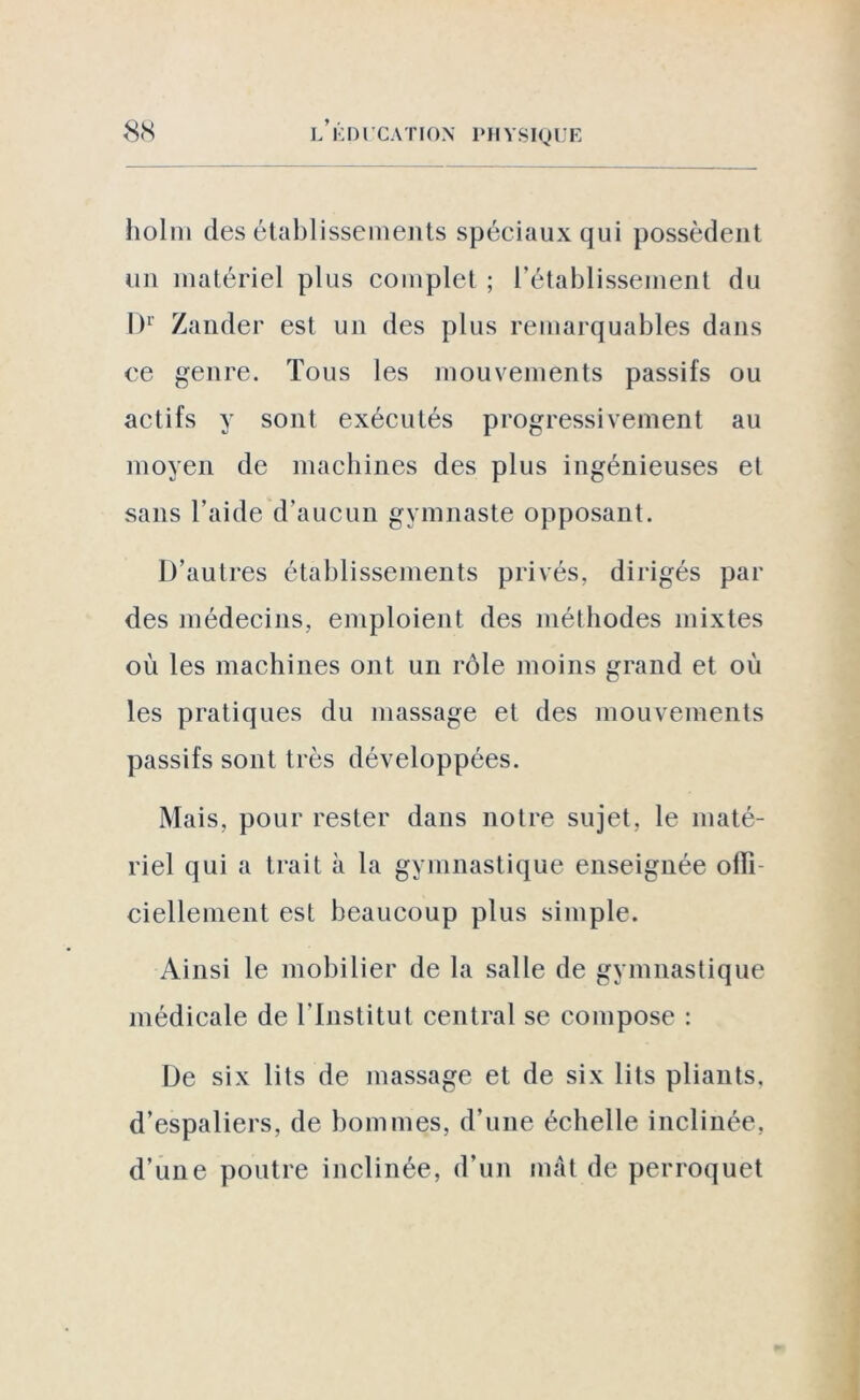 holm désétablissements spéciaux qui possèdent un matériel plus complet ; l’établissement du Dr Zander est un des plus remarquables dans ce genre. Tous les mouvements passifs ou actifs y sont exécutés progressivement au moyen de machines des plus ingénieuses et sans l’aide d’aucun gymnaste opposant. D’autres établissements privés, dirigés par des médecins, emploient des méthodes mixtes où les machines ont un rôle moins grand et où les pratiques du massage et des mouvements passifs sont très développées. Mais, pour rester dans notre sujet, le maté- riel qui a trait à la gymnastique enseignée oiîi ciellement est beaucoup plus simple. Ainsi le mobilier de la salle de gymnastique médicale de l’Institut central se compose : De six lits de massage et de six lits pliants, d’espaliers, de hommes, d’une échelle inclinée, d’une poutre inclinée, d’un mât de perroquet