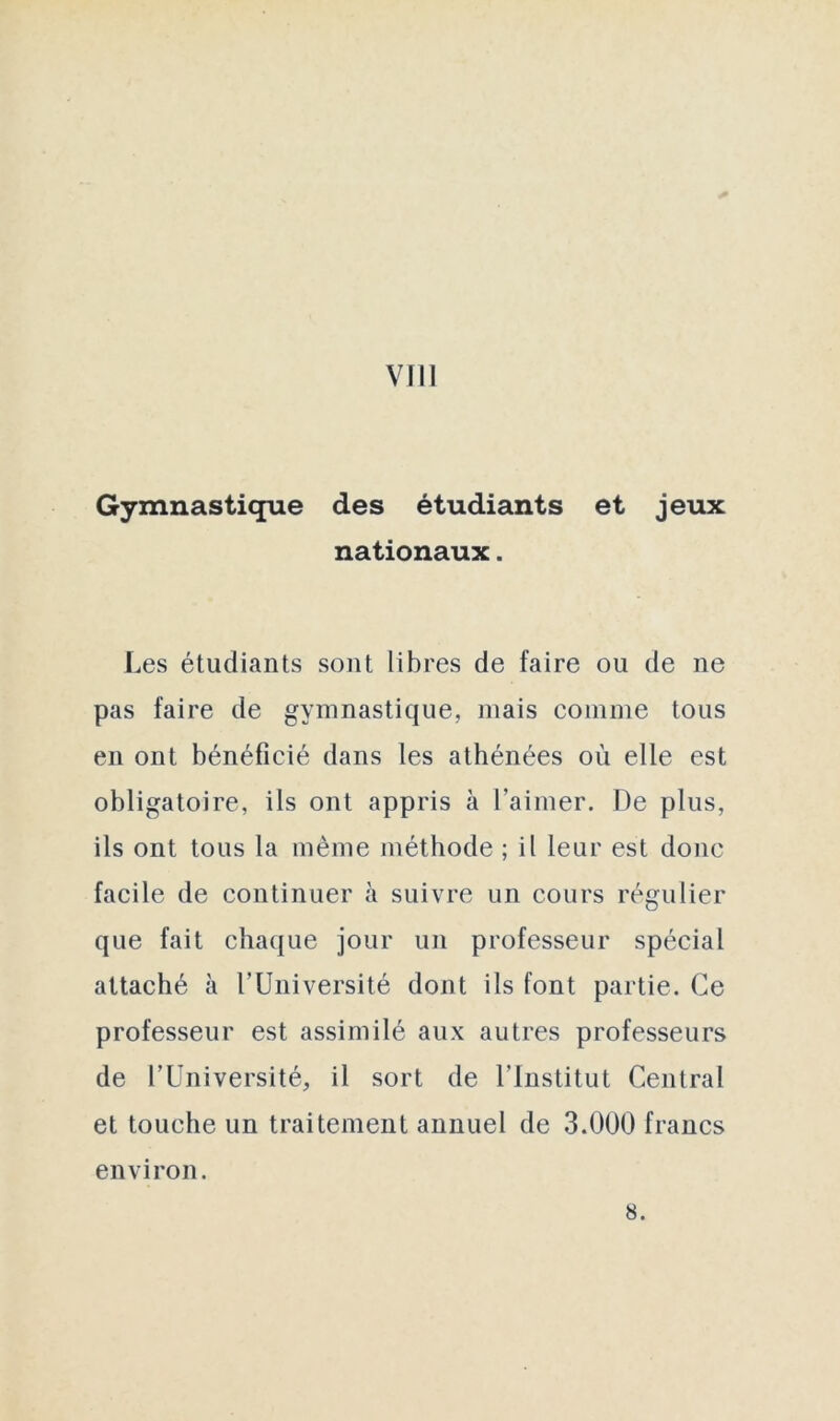 Gymnastique des étudiants et jeux nationaux. Les étudiants sont libres de faire ou de ne pas faire de gymnastique, mais comme tous en ont bénéficié dans les athénées où elle est obligatoire, ils ont appris à l’aimer. De plus, ils ont tous la même méthode ; il leur est donc facile de continuer à suivre un cours régulier que fait chaque jour un professeur spécial attaché à l’Université dont ils font partie. Ce professeur est assimilé aux autres professeurs de l’Université, il sort de l’Institut Central et touche un traitement annuel de 3.000 francs environ. 8.