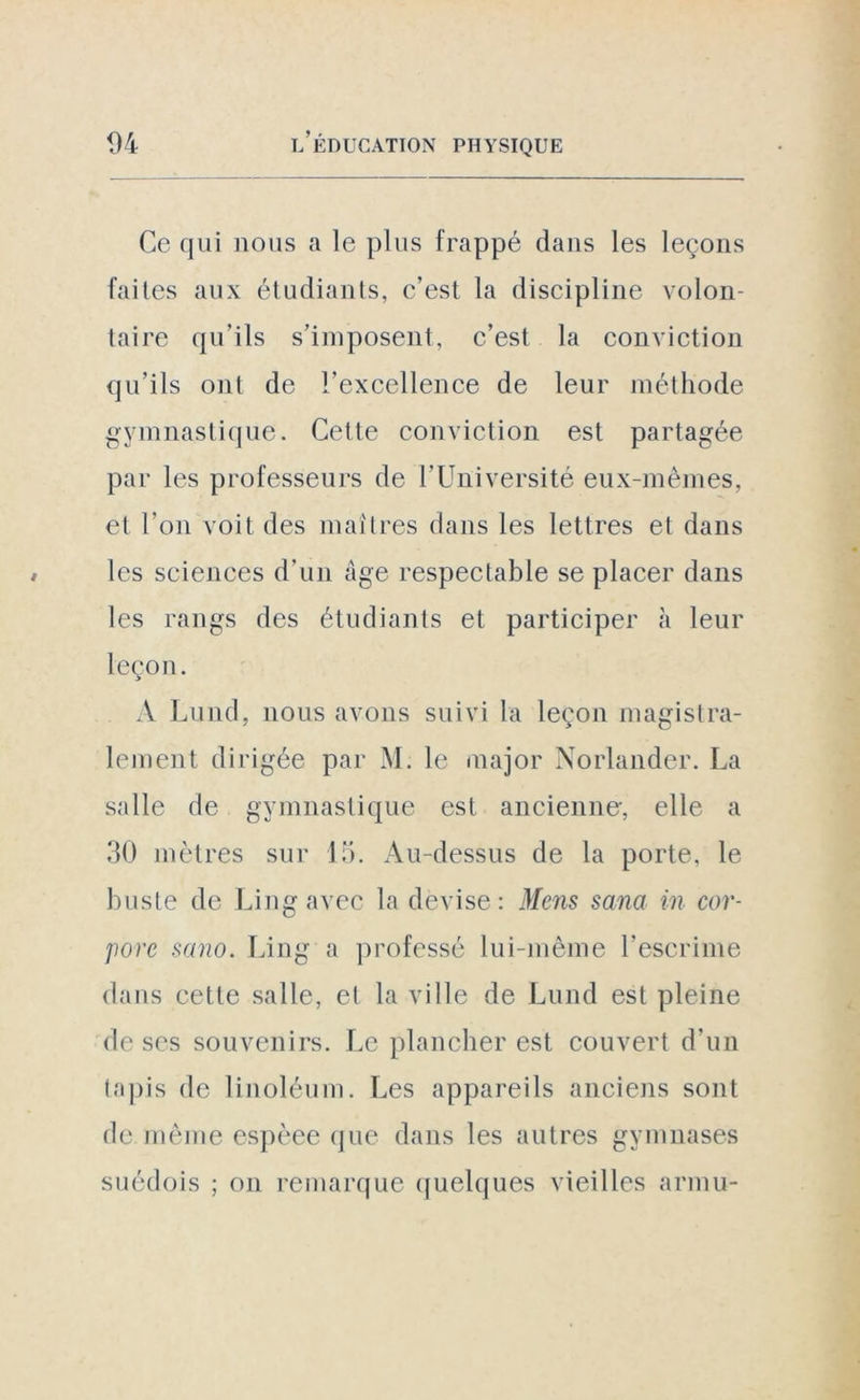 Ce qui nous a le plus frappé dans les leçons faites aux étudiants, c’est la discipline volon- taire qu’ils s’imposent, c’est la conviction qu’ils oui de l’excellence de leur méthode gymnastique. Cette conviction est partagée par les professeurs de l’Université eux-mêmes, et l'on voit des maîtres dans les lettres et dans les sciences d’un âge respectable se placer dans les rangs des étudiants et participer à leur leçon. A Lund, nous avons suivi la leçon magistra- lement dirigée par M. le major Norlander. La salle de gymnastique est ancienne-, elle a 30 mètres sur 15. Au-dessus de la porte, le buste de Lingavec la devise: Mens sana in cor- pore sano. Ling a professé lui-même l'escrime dans cette salle, et la ville de Lund est pleine de ses souvenirs. Le plancher est couvert d'un tapis de linoléum. Les appareils anciens sont de même espèee que dans les autres gymnases suédois ; on remarque quelques vieilles arum-