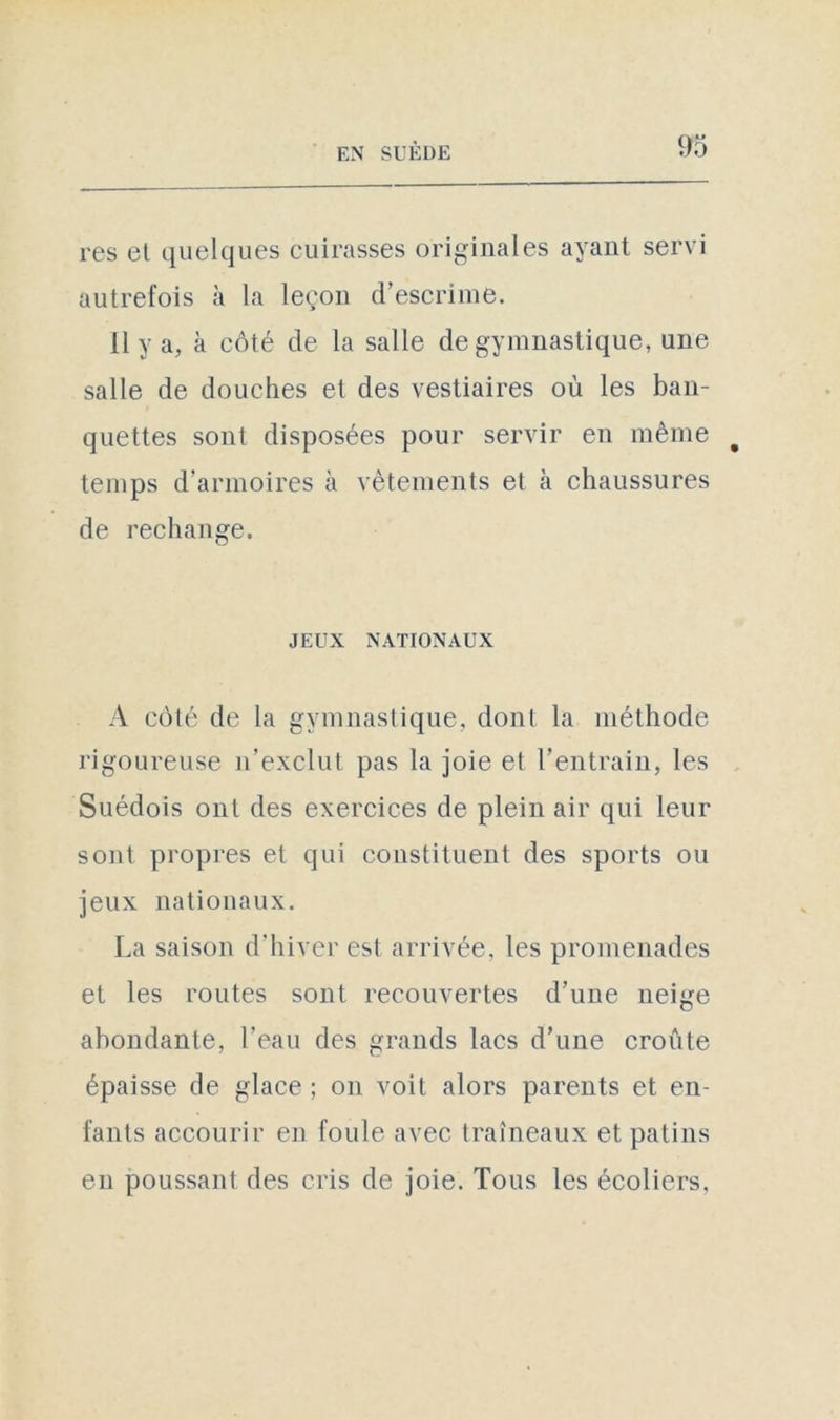 res et quelques cuirasses originales ayant servi autrefois à la leçon d’escrime. Il y a, k côté de la salle de gymnastique, une salle de douches et des vestiaires où les ban- quettes sont disposées pour servir en même temps d’annoires à vêtements et k chaussures de rechange. JEUX NATIONAUX A côté de la gymnastique, dont la méthode rigoureuse n’exclut pas la joie et l'entrain, les Suédois ont des exercices de plein air qui leur sont propres et qui constituent des sports ou jeux nationaux. La saison d’hiver est arrivée, les promenades et les routes sont recouvertes d’une neige abondante, l’eau des grands lacs d’une croûte épaisse de glace ; on voit alors parents et en- fants accourir en foule avec traîneaux et patins en poussant des cris de joie. Tous les écoliers.