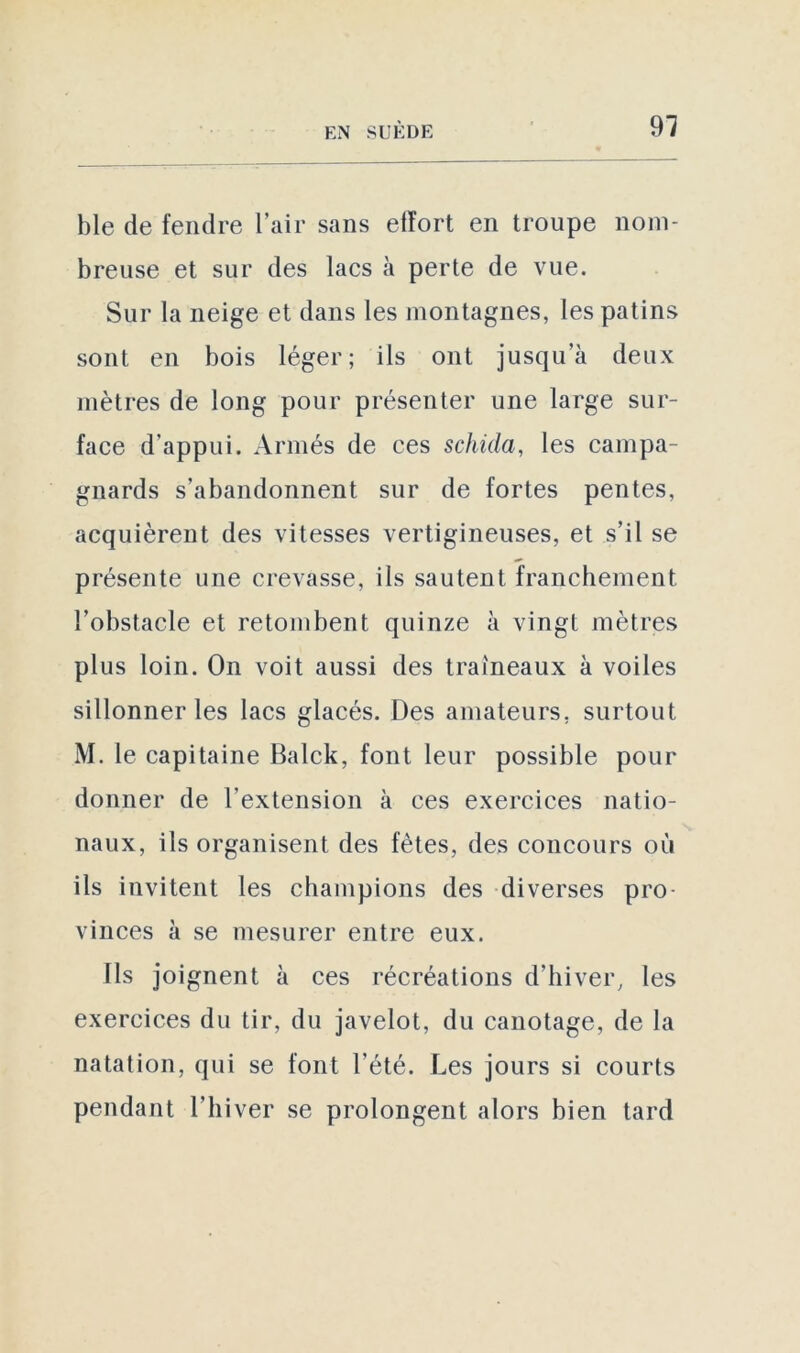 ble de fendre l’air sans effort en troupe nom- breuse et sur des lacs à perte de vue. Sur la neige et dans les montagnes, les patins sont en bois léger; ils ont jusqu’à deux mètres de long pour présenter une large sur- face d’appui. Armés de ces schida, les campa- gnards s’abandonnent sur de fortes pentes, acquièrent des vitesses vertigineuses, et s’il se présente une crevasse, ils sautent franchement l’obstacle et retombent quinze à vingt mètres plus loin. On voit aussi des traîneaux à voiles sillonner les lacs glacés. Des amateurs, surtout M. le capitaine Balck, font leur possible pour donner de l’extension à ces exercices natio- naux, ils organisent des fêtes, des concours où ils invitent les champions des diverses pro- vinces à se mesurer entre eux. Ils joignent à ces récréations d’hiver, les exercices du tir, du javelot, du canotage, de la natation, qui se font l’été. Les jours si courts pendant l’hiver se prolongent alors bien tard