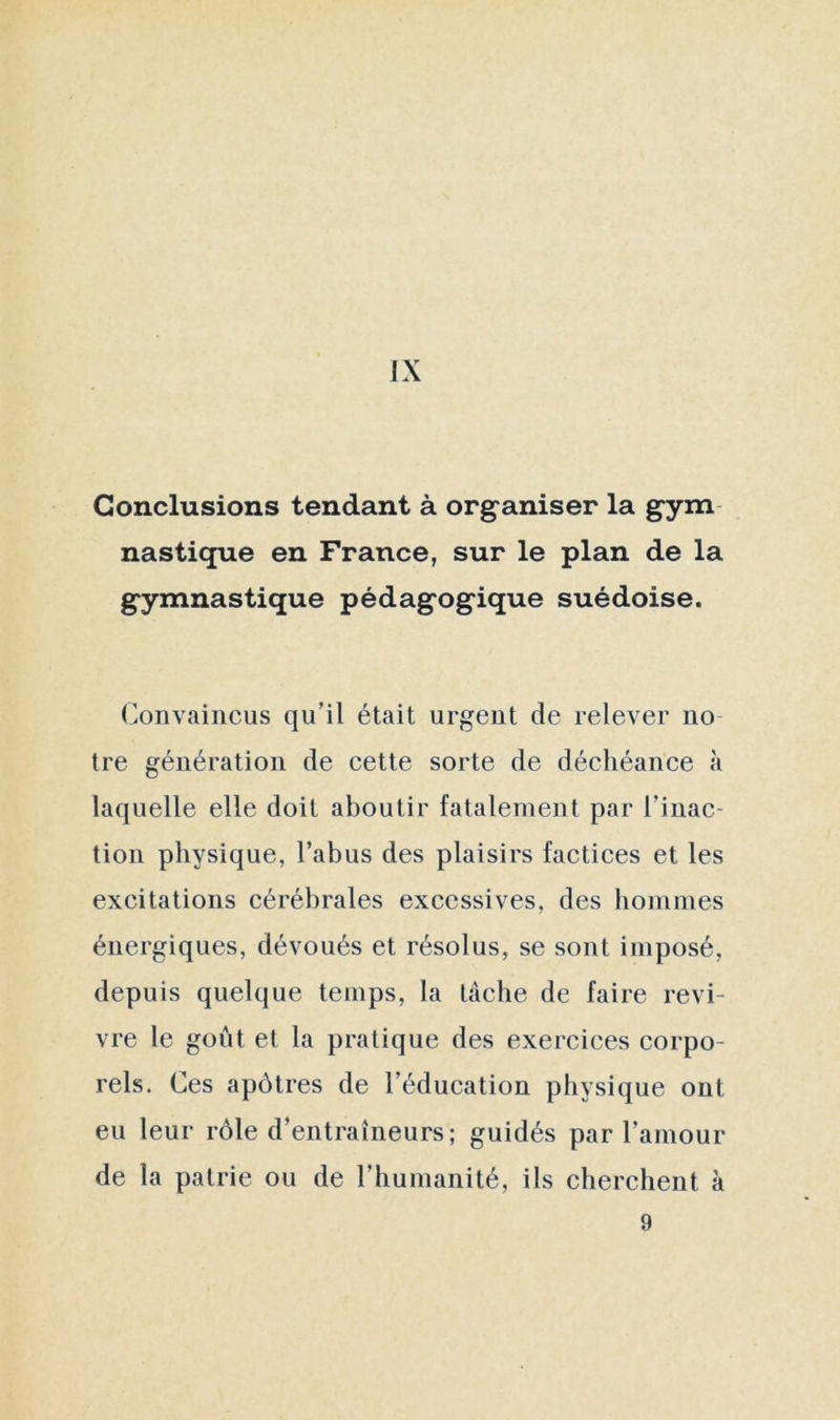 Conclusions tendant à organiser la gym nastique en France, sur le plan de la gymnastique pédagogique suédoise. Convaincus qu’il était urgent de relever no tre génération de cette sorte de déchéance à laquelle elle doit aboutir fatalement par l’inac- tion physique, l’abus des plaisirs factices et les excitations cérébrales excessives, des hommes énergiques, dévoués et résolus, se sont imposé, depuis quelque temps, la lâche de faire revi- vre le goût et la pratique des exercices corpo- rels. Ces apôtres de l’éducation physique ont eu leur rôle d’entraîneurs; guidés par l’amour de la patrie ou de l’humanité, ils cherchent à 9