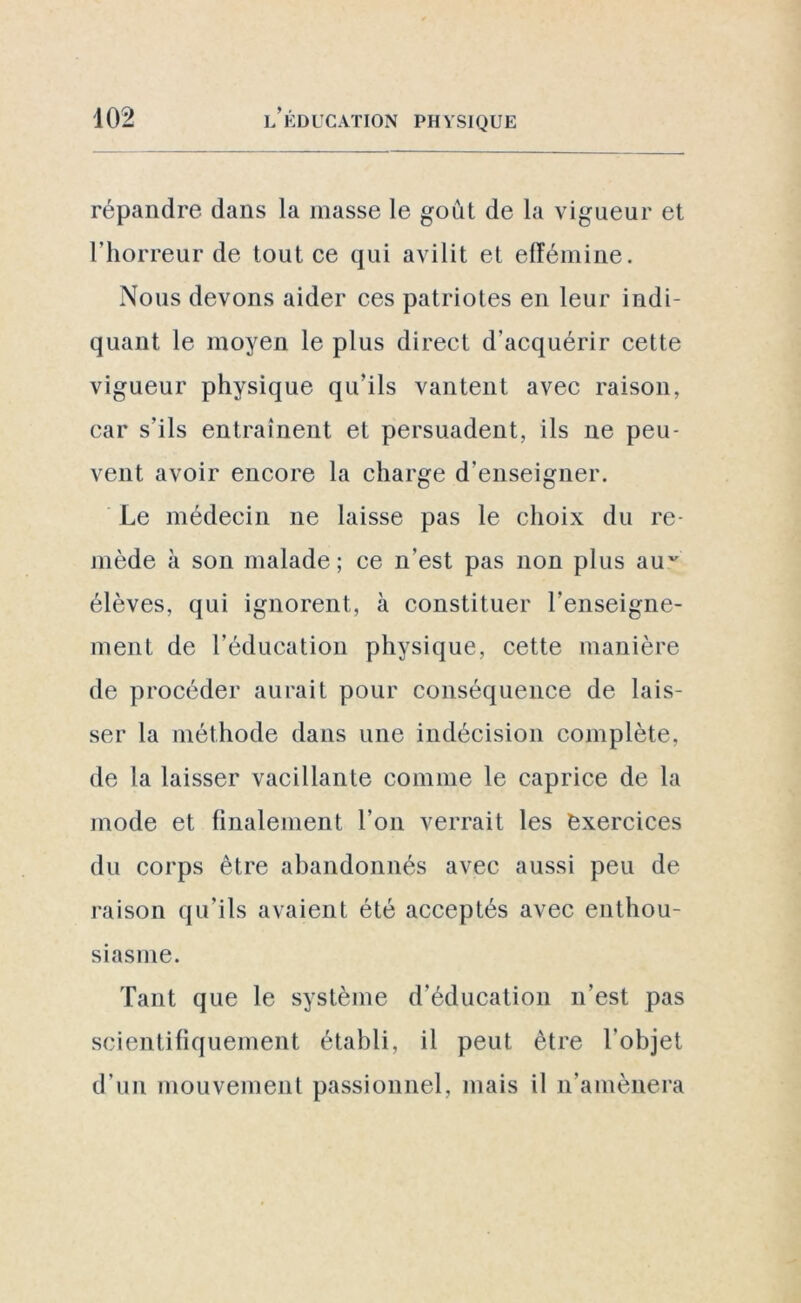 répandre dans la masse le goût de la vigueur et l’horreur de tout, ce qui avilit et efféminé. Nous devons aider ces patriotes en leur indi- quant le moyen le plus direct d’acquérir cette vigueur physique qu’ils vantent avec raison, car s’ils entraînent et persuadent, ils ne peu- vent avoir encore la charge d’enseigner. Le médecin ne laisse pas le choix du re- mède à son malade; ce n'est pas non plus auv élèves, qui ignorent, à constituer renseigne- ment de l’éducation physique, cette manière de procéder aurait pour conséquence de lais- ser la méthode dans une indécision complète, de la laisser vacillante comme le caprice de la mode et finalement l'on verrait les exercices du corps être abandonnés avec aussi peu de raison qu’ils avaient été acceptés avec enthou- siasme. Tant que le système d’éducation n’est pas scientifiquement établi, il peut être l’objet d’un mouvement passionnel, mais il n’amènera