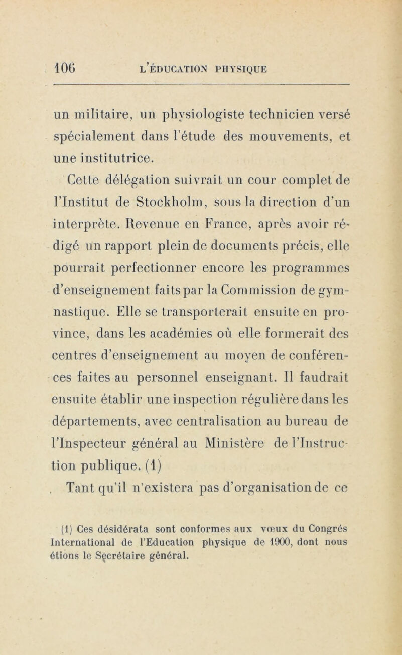 un militaire, un physiologiste technicien versé spécialement dans l’étude des mouvements, et une institutrice. Cette délégation suivrait un cour complet de l'Institut de Stockholm, sous la direction d’un interprète. Revenue en France, après avoir ré- digé un rapport plein de documents précis, elle pourrait perfectionner encore les programmes d’enseignement faits par la Commission de gym- nastique. Elle se transporterait ensuite en pro- vince, dans les académies où elle formerait des centres d’enseignement au moyen de conféren- ces faites au personnel enseignant. Il faudrait ensuite établir une inspection régulière dans les départements, avec centralisation au bureau de l’Inspecteur général au Ministère de l'Instruc- tion publique. (1) Tant qu’il n’existera pas d’organisation de ce (1) Ces désidérata sont conformes aux vœux du Congrès International de l’Education physique de 1900, dont nous étions le Secrétaire général.