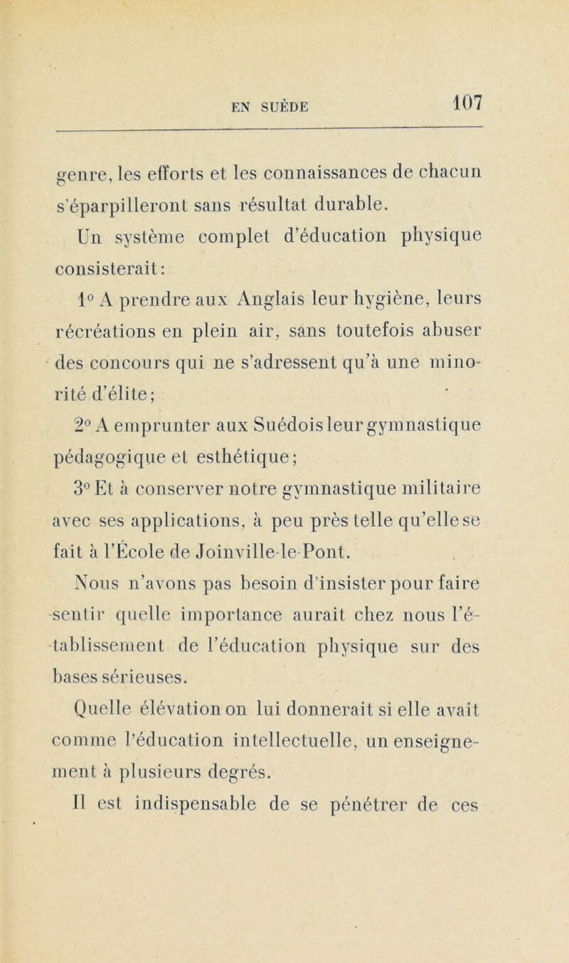 genre, les efforts et les connaissances de chacun s’éparpilleront sans résultat durable. Un système complet d’éducation physique consisterait : 1° A prendre aux Anglais leur hygiène, leurs récréations en plein air, sans toutefois abuser des concours qui ne s’adressent qu’à une mino- rité d’élite; 2° A emprunter aux Suédois leur gymnastique pédagogique et esthétique; 3° Et à conserver notre gymnastique militaire avec ses applications, à peu près telle qu’elle se fait à l’École de Joinville-le Pont. Nous n’avons pas besoin d’insister pour faire sentir quelle importance aurait chez nous ré- tablissement de l’éducation physique sur des bases sérieuses. Quelle élévation on lui donnerait si elle avait comme l’éducation intellectuelle, un enseigne- ment à plusieurs degrés. Il est indispensable de se pénétrer de ces