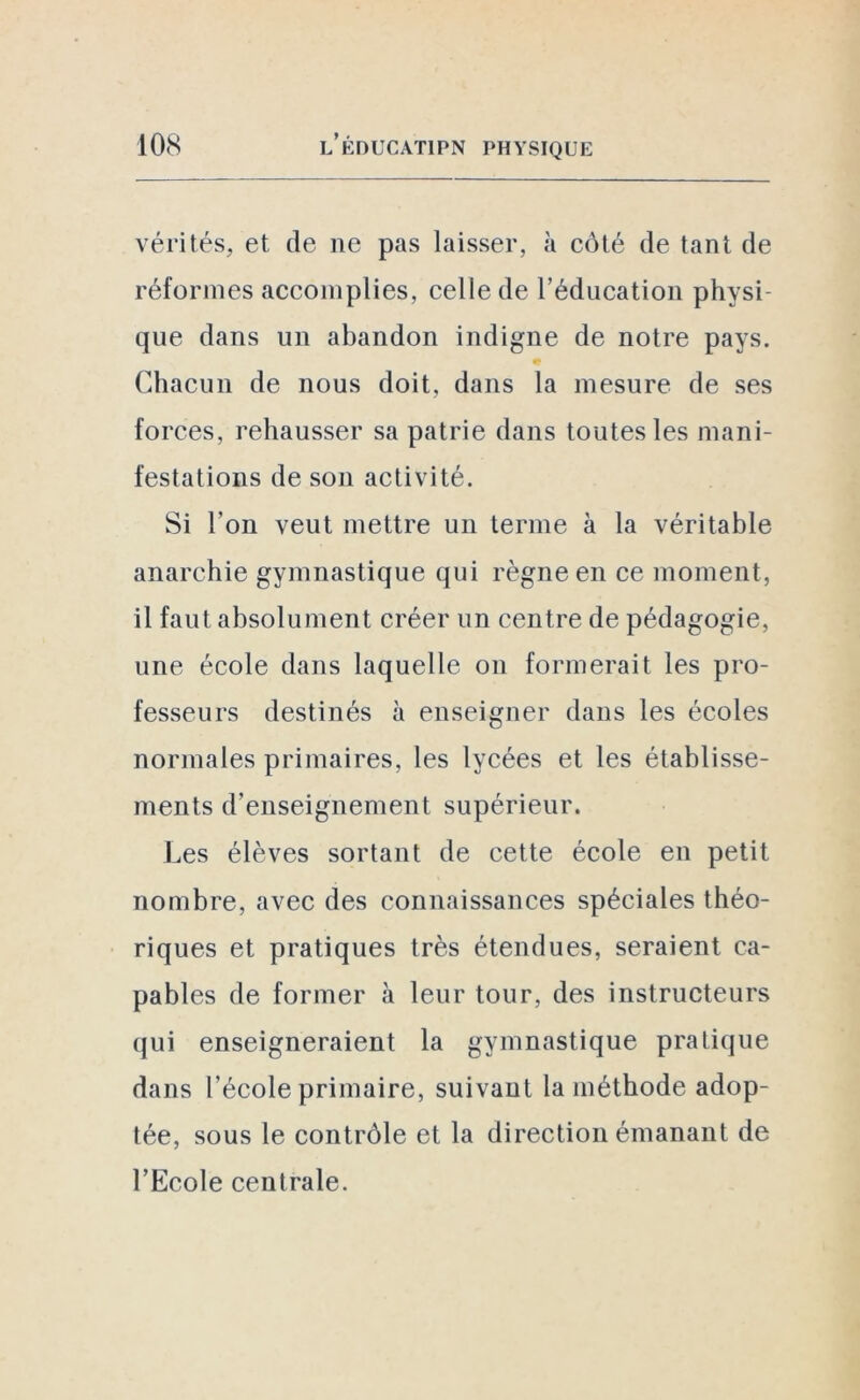 vérités, et de ne pas laisser, à côté de tant de réformes accomplies, celle de l’éducation physi- que dans un abandon indigne de notre pays. * Chacun de nous doit, dans la mesure de ses forces, rehausser sa patrie dans toutes les mani- festations de son activité. Si l’on veut mettre un terme à la véritable anarchie gymnastique qui règne en ce moment, il faut absolument créer un centre de pédagogie, une école dans laquelle on formerait les pro- fesseurs destinés à enseigner dans les écoles normales primaires, les lycées et les établisse- ments d’enseignement supérieur. Les élèves sortant de cette école en petit nombre, avec des connaissances spéciales théo- riques et pratiques très étendues, seraient ca- pables de former à leur tour, des instructeurs qui enseigneraient la gymnastique pratique dans l’école primaire, suivant la méthode adop- tée, sous le contrôle et la direction émanant de l’Ecole centrale.