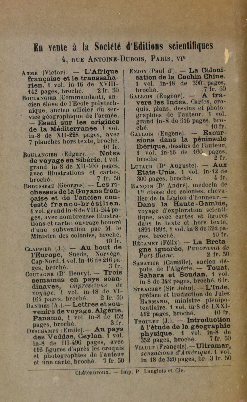 En vente à la Société d'Gditiens scientifiques 4, rue Antoine-Dubois, Paris, vi° Atmé (Victor). — L'Afrique française et le transsaha- rien. 1 vol. in-16 de XV1II- 142 pages, broché. 2 fr. 50 Boulangier (Commandant), an- cien élève de l'Ecole polytech- nique, ancien otlicier du ser- vice géographique de l’armée. — Essai sur les origines de la Méditerranée. 1 vol. in-8 de XI1-228 pages, avec 7 planches hors texte, broché. 1Ü fr. Boulangier (Edgar). — Notes de voyage en Sibérie. 1 vol. grand in 8 de XI1-400 pages, avec illustrations et cartes, broché. 7 fr. 30 Bhousseau (Georges). — Les ri- ohesses de la Guyane fran- ?aise et de l’ancien con- esté franoo-brésilien. 1 vol. grand in-8 de Vil 1-244 pa- ges, avec nombreuses illustra- tions et carte; ouvrage honoré d’une subvention par M. le Ministre des colonies, broché. 10 fr. Clappier (J ). — Au bout de l’Europe, Suède, Norvège. Cap-Nord. 1 vol. in-16 de 210 pa- ges, broché. 3 h- Coutagne (D- Henry). - Trois semaines en pays soan- dinaves, impressions de voyage. 1 vol. in-18 de VI- 164 pages, broché. 2 fr. 50 Danbies (A.).— Lettres et sou- venirs de voyage. Algérie. Panama, 1 vol. in-8 ne^ 152 pages, broché. 3 fr. Deschamps (Emile).— Au pays des Veddas, Geylan. 1 vol. in-8 de 111-496 pages, avec 116 figures d’après les croquis et photographies de l’auteur et une carte, broché. 7 fr. 50 Enjoy (Paul d’). — La Coloni- sation de la Cochin Chine. 1 vol. in-18 de 390 pages, broché. 7 fr. 50 Gallois (Eugène). — A tra- vers les Indes. Caries, cro- quis. plans, dessins et photo- graphies de l’auteur. 1 vol. grand in-8 de 516 pages, bro- ché. fOfr. Gallois (Eugène). — Esour- sions dans la péninsule ibérique, dessins de l’auteur, 1 vol. in-16 de 160 pages, broché 2 fr. Lutaud (Dr Auguste). — Aux Etats-Unis. 1 vol. in-12 de 300 pages, broché. 4 fr. Rançon (D' André), médecin de lre classe des colonies, cheva- lier de la Légion d’honneur.— Dans la Haute-Gambie, voyage d’exploration scienti- fique, avec cartes et figures dans le texte et hors texte, 1891-1892, 1 vol. in-8 de 592 pa- ges, broché. 10 fr. régamey (Félix). — La Breta- gne iornorée, Panorama de Port-Blanc. 2 fr. 50 Sabatier (Camille), ancien dé- puté de l’Algérie. — Touat, Sahara et Soudan. 1 vol. in-8 de 342 pages, broché. 6fr. Sthachey (Sir John). — L’Inde, préfaco et traduction de Jules Harmand, ministre plénipo- tentiaire. 1 vol. in-8 de LXXI- 412 pages, broché. 10 fr. Thoulet (J.). — Introduction à l’étude de la géographie physique. 1 vol. in-8 de 352 pages, broché. 7 fr. o0 Viault (François).—Ultramar, sensations d’Amérique. 1 vol. in-18 de 320 pages, br. 3 fr. 50 Châteauroux. — lmp. 1* Langlois rt Cie.