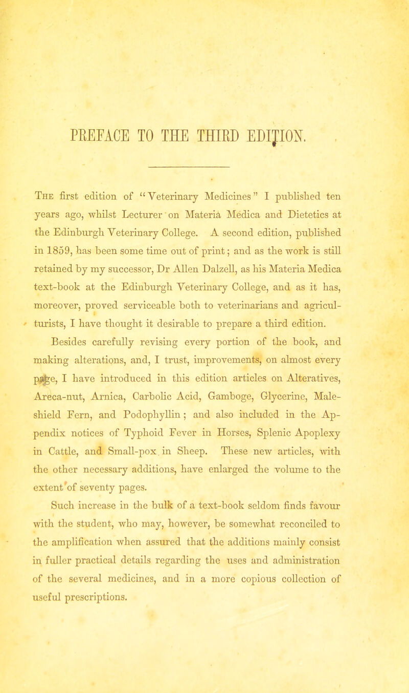 PREFACE TO THE THIRD EDITION. The first edition of “Veterinary Medicines” I published ten years ago, whilst Lecturer' on Materia Medica and Dietetics at the Edinburgh Veterinary College. A second edition, published in 1859, has been some time out of print; and as the work is still retained by my successor, Dr Allen Dalzell, as his Materia Medica text-book at the Edinburgh Veterinary College, and as it has, moreover, proved serviceable both to veterinarians and agricul- ' turists, I have thought it desirable to prepare a third edition. Besides carefully revising every portion of the book, and making alterations, and, I trust, improvements, on almost every pafcre, I have introduced in this edition articles on Alteratives, Areca-nut, Arnica, Carbolic Acid, Gamboge, Glycerine, Male- shield Fern, and Podophyllin ; and also included in the Ap- pendix notices of Typhoid Fever in Horses, Splenic Apoplexy in Cattle, and Small-pox in Sheep. These new articles, with the other necessary additions, have enlarged the volume to the extent'of seventy pages. Such increase in the bulk of a text-book seldom finds favour with the student, who may, however, be somewhat reconciled to the amplification when assured that the additions mainly consist in fuller practical details regarding the uses and administration of the several medicines, and in a more copious collection of useful prescriptions.