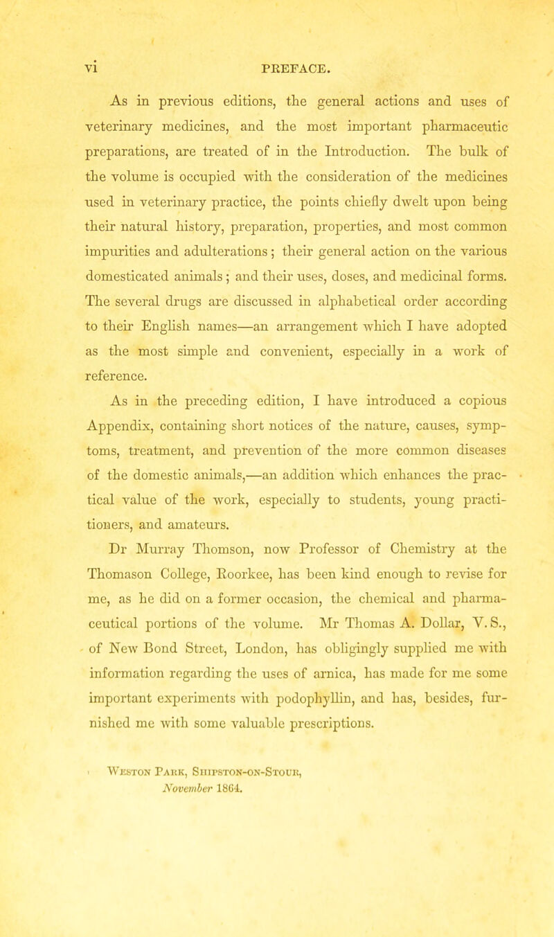 As in previous editions, the general actions and uses of veterinary medicines, and the most important pharmaceutic preparations, are treated of in the Introduction. The bulk of the volume is occupied with the consideration of the medicines used in veterinary practice, the points chiefly dwelt upon being their natural history, preparation, properties, and most common impurities and adulterations; their general action on the various domesticated animals ; and their uses, doses, and medicinal forms. The several drugs are discussed in alphabetical order according to their English names—an arrangement which I have adopted as the most simple and convenient, especially in a work of reference. As in the preceding edition, I have introduced a copious Appendix, containing short notices of the nature, causes, symp- toms, treatment, and prevention of the more common diseases of the domestic animals,—an addition which enhances the prac- tical value of the work, especially to students, young practi- tioners, and amateurs. Dr Murray Thomson, now Professor of Chemistry at the Thomason College, Koorkee, lias been kind enough to revise for me, as he did on a former occasion, the chemical and pharma- ceutical portions of the volume. Mr Thomas A. Dollar, Y. S., of New Bond Street, London, has obligingly supplied me with information regarding the uses of arnica, has made for me some important experiments with podophyllin, and has, besides, fur- nished me with some valuable prescriptions. ' Weston Park, Siiipston-on-Stoub, November 1864.