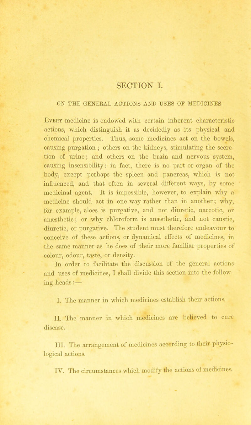 SECTION I. ON THE GENERAL ACTIONS AND USES OF MEDICINES. Every medicine is endowed with certain inherent characteristic actions, which distinguish it as decidedly as its physical and chemical properties. Thus, some medicines act on the bowels, causing purgation ; others on the kidneys, stimulating the secre- tion of urine; and others on the brain and nervous system, causing insensibility: in fact, there is no part or organ of the body, except perhaps the spleen and pancreas, which is not influenced, and that often in several different ways, by some medicinal agent. It is impossible, however, to explain why a medicine should act in one way rather than in another; why, for example, aloes is purgative, and not diuretic, narcotic, or anaesthetic; or why chloroform is anaesthetic, and not caustic, diuretic, or purgative. The student must therefore endeavour to conceive of these actions, or dynamical effects of medicines, in the same manner as he does of their more familiar properties of colour, odour, taste, or density. In order to facilitate the discussion of the general actions and uses of medicines, I shall divide this section into the follow- ing heads:— I. The manner in which medicines establish their actions. II. The manner in which medicines are believed to cure disease. III. The arrangement of medicines according to their physio- logical actions. IV. The circumstances which modify the actions of medicines.