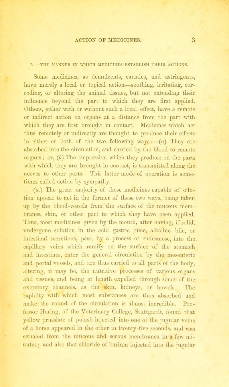 I. THE MANNER IN WHICH MEDICINES ESTABLISH THEIR ACTIONS. Some medicines, as demulcents, caustics, and astringents, have merely a local or topical action—soothing, irritating, cor- roding, or altering the animal tissues, but not extending their influence beyond the part to which they are first applied. Others, either with or without such a local effect, have a remote or indirect action on organs at a distance from the part with which they are first brought in contact. Medicines which act thus remotely or indirectly are thought to produce their effects in either or both of the two following ways:—(a) They are absorbed into the circulation, and carried by the blood to remote organs ; or, (b) The impression which they produce on the parts with which they are brought in contact, is transmitted along the nerves to other parts. This latter mode of operation is some- times called action by sympathy. (a.) The great majority of those medicines capable of solu- tion appear to act in the former of these two ways, being taken up by the blood-vessels from' the surface of the mucous mem- branes, skin, or other part to which they have been applied. Thus, most medicines given by the mouth, after having, if solid, undergone solution in the acid gastric juice, alkaline bile, or intestinal secretions, pass, by a process of endosmose, into the- capillary veins which ramify on the surface of the stomach and intestines, enter the general circulation by the mesenteric and portal vessels, and are thus carried to all parts of the body, altering, it may be, the nutritive processes of various organs and tissues, and being at length expelled through some of the excretory channels, as the skin, kidneys, or bowels. The rapidity with which most substances are thus absorbed and make the round of the circulation is almost incredible. Pro- fessor Ilering, of the Veterinary College, Stuttgardt, found that yellow prussiate of potash injected into one of the jugular veins of a horse appeared in the other in twenty-five seconds, and was exhaled from the mucous and serous membranes in a few mi- nutes ; and also that chloride of barium injected into the jugular