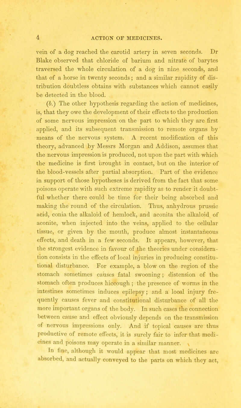 vein of a dog reached the carotid artery in seven seconds. Dr Blake observed that chloride of barium and nitrate of barytes traversed the whole circulation of a dog in nine seconds, and that of a horse in twenty seconds; and a similar rapidity of dis- tribution doubtless obtains with substances which cannot easily be detected in the blood. (b.) The other hypothesis regarding the action of medicines, is, that they owe the development of their effects to the production of some nervous impression on the part to which they are first applied, and its subsequent transmission to remote organs by means of the nervous system. A recent modification of this theory, advanced by Messrs Morgan and Addison, assumes that the nervous impression is produced, not upon the part with which the medicine is first brought in contact, but on the interior of the blood-vessels after partial absorption. Part of the evidence in support of those hypotheses is derived from the fact that some poisons operate with such extreme rapidity as to render it doubt- ful whether there could be time for their being absorbed and making the round of the circulation. Thus, anhydrous prussic acid, conia the alkaloid of hemlock, and aconita the alkaloid of aconite, when injected into the veins, applied to the cellular tissue, or given by the mouth, produce almost instantaneous effects, and death in a few seconds. It appears, however, that the strongest evidence in favour of the theories under considera- tion consists in the effects of local injuries in producing constitu- tional disturbance. For example, a blow on the region of the stomach sometimes causes fatal swooning; distension of the stomach often produces hiccough ; the presence of worms in the intestines sometimes induces epilepsy; and a looal injury fre- quently causes fever and constitutional disturbance of all the more important organs of the body. In such cases the connection between cause and effect obviously depends on the transmission of nervous impressions only. And if topical causes are thus productive of remote effects, it is surely fair to infer that medi- cines and poisons may operate in a similar manner. ^ In fine, although it would appear that most medicines are absorbed, and actually conveyed to the parts on which they act,