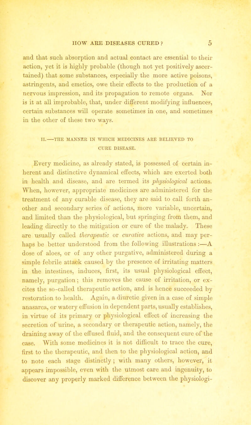 and that such absorption and actual contact are essential to their action, yet it is highly probable (though not yet positively ascer- tained) that some substances, especially the more active poisons, astringents, and emetics, owe their effects to the production of a nervous impression, and its propagation to remote organs. Nor is it at all improbable, that, under different modifying influences, certain substances will operate sometimes in one, and sometimes in the other of these two ways. II. THE MANNER IN WHICH MEDICINES ARE BELIEVED TO CURE DISEASE. Every medicine, as already stated, is possessed of certain in- herent and distinctive dynamical effects, which are exerted both in health and disease, and are termed its physiological actions. When, however, appropriate medicines are administered for the treatment of any curable disease, they are said to call forth an- other and secondary series of actions, more variable, uncertain, and limited than the physiological, but springing from them, and leading directly to the mitigation or cure of the malady. These are usually called therapeutic or curative actions, and may per- haps be better understood from the following illustrations :—A dose of aloes, or of any other purgative, administered during a simple febrile attack caused by the presence of irritating matters in the intestines, induces, first, its usual physiological effect, namely, purgation; this removes the cause of irritation, or ex- cites the so-called therapeutic action, and is hence succeeded by restoration to health. Again, a diuretic given in a case of simple anasarca, or watery effusion in dependent parts, usually establishes, in virtue of its primary or physiological effect of increasing the secretion of urine, a secondary or therapeutic action, namely, the draining away of the effused fluid, and the consequent cure of the case. With some medicines it is not difficult to trace the cure, first to the therapeutic, and then to the physiological action, and to note each stage distinctly ; with many others, however, it appears impossible, even with the utmost care and ingenuity, to discover any properly marked difference between the pliysiologi-