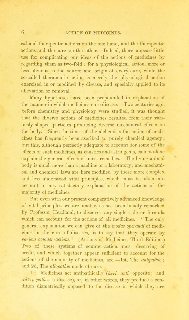 cal and therapeutic actions on the one hand, and the therapeutic actions and the cure on the other. Indeed, there appears little use for complicating our ideas of the actions of medicines by regarding them as two-fold ; for a physiological action, more or less obvious, is the source and origin of every cure, while the so-called therapeutic action is merely the physiological action exercised in or modified by disease, and specially applied to its alleviation or removal. Many hypotheses have been propounded in explanation of the manner in which medicines cure disease. Two centuries ago, before chemistry and physiology were studied, it was thought that the diverse actions of medicines resulted from their vari- ously-shaped particles producing diverse mechanical effects on the body. Since the times of the alchemists the action of medi- cines has frequently been ascribed to purely chemical agency ; but this, although perfectly adequate to account for some of the effects of such medicines, as caustics and astringents, cannot alone explain the general effects of most remedies. The living animal body is much more than a machine or a laboratory; and mechani- cal and chemical laws are here modified by those more complex and less understood vital principles, which must be taken into account in any satisfactory explanation of the actions of the majority of medicines. But even with our present comparatively advanced knowledge of vital principles, we are unable, as has been lucidly remarked by Professor Headland, to discover any single rule or formula which can account for the actions of all medicines. “ The only general explanation we can give of the modus operandi of medi- cines in the cure of diseases, is to say that they operate by various counter-actions.—(Actions of Medicines, Third Edition.) Two of these systems of counter-action, most deserving of credit, and which together appear sufficient to account for the actions of the majority of medicines, are,—1st, The antipathic ; and 2d, The allopathic mode of cure. 1st. Medicines act antipathically (am, anti, opposite; and iruOog, pathos, a disease), or, in other words, they produce a con- dition diametrically opposed to the disease in which they are