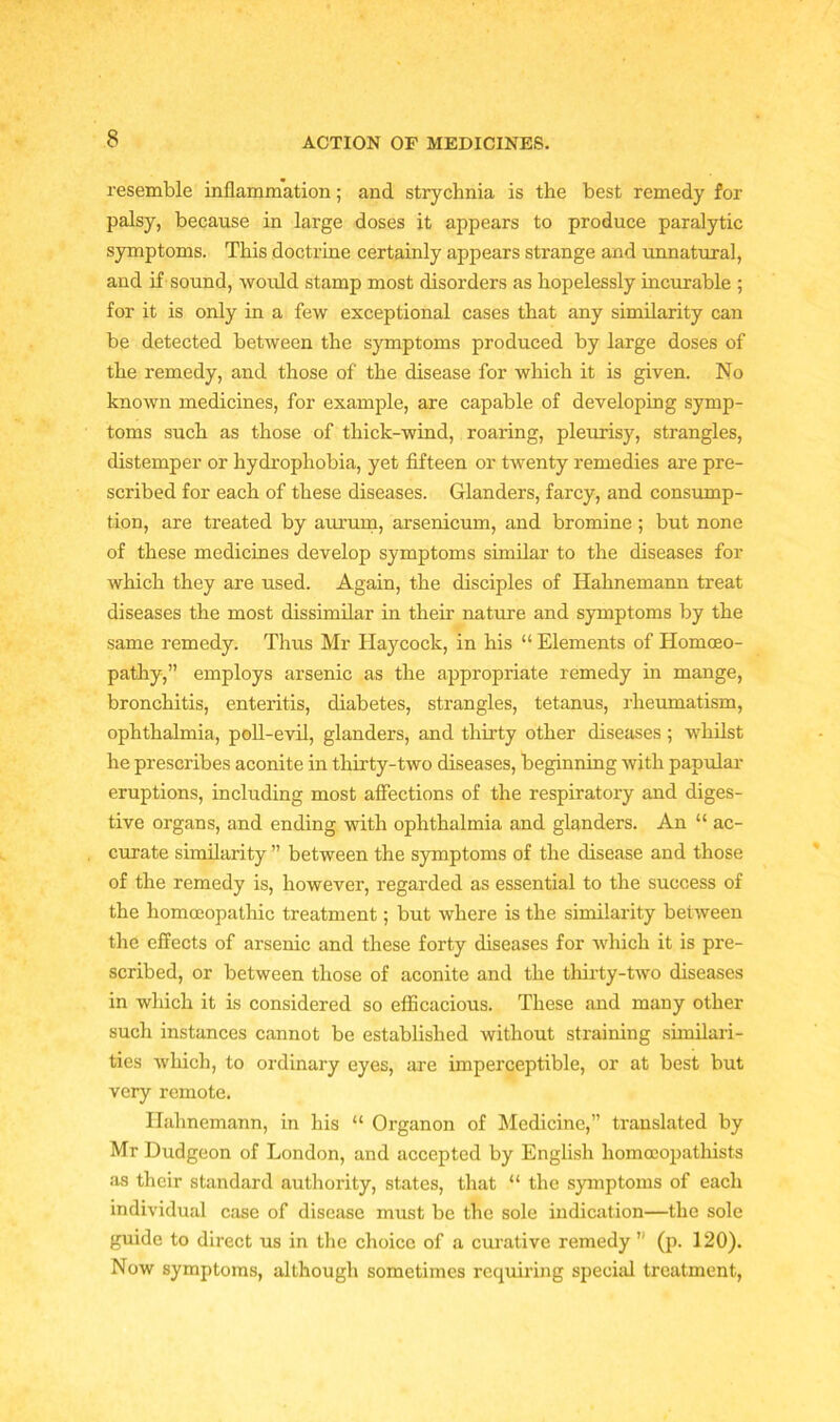 resemble inflammation; and strychnia is the best remedy for palsy, because in large doses it appears to produce paralytic symptoms. This doctrine certainly appears strange and unnatural, and if sound, would stamp most disorders as hopelessly incurable ; for it is only in a few exceptional cases that any similarity can be detected between the symptoms produced by large doses of the remedy, and those of the disease for which it is given. No known medicines, for example, are capable of developing symp- toms such as those of thick-wind, roaring, pleurisy, strangles, distemper or hydrophobia, yet fifteen or twenty remedies are pre- scribed for each of these diseases. Glanders, farcy, and consump- tion, are treated by aurum, arsenicum, and bromine ; but none of these medicines develop symptoms similar to the diseases for which they are used. Again, the disciples of Hahnemann treat diseases the most dissimilar in their nature and symptoms by the same remedy. Thus Mr Haycock, in his “ Elements of Homoeo- pathy,” employs arsenic as the appropriate remedy in mange, bronchitis, enteritis, diabetes, strangles, tetanus, rheumatism, ophthalmia, poll-evil, glanders, and thirty other diseases; whilst he prescribes aconite in thirty-two diseases, beginning with papular eruptions, including most affections of the respiratory and diges- tive organs, and ending with ophthalmia and glanders. An “ ac- curate similarity ” between the symptoms of the disease and those of the remedy is, however, regarded as essential to the success of the homoeopathic treatment; but where is the similarity between the effects of arsenic and these forty diseases for which it is pre- scribed, or between those of aconite and the thirty-two diseases in which it is considered so efficacious. These and many other such instances cannot be established without straining similari- ties which, to ordinary eyes, are imperceptible, or at best but very remote. Hahnemann, in his “ Organon of Medicine,” translated by Mr Dudgeon of London, and accepted by English homocopathists as their standard authority, states, that “ the symptoms of each individual case of disease must be the sole indication—the sole guide to direct us in the choice of a curative remedy h (p. 120). Now symptoms, although sometimes requiring special treatment,