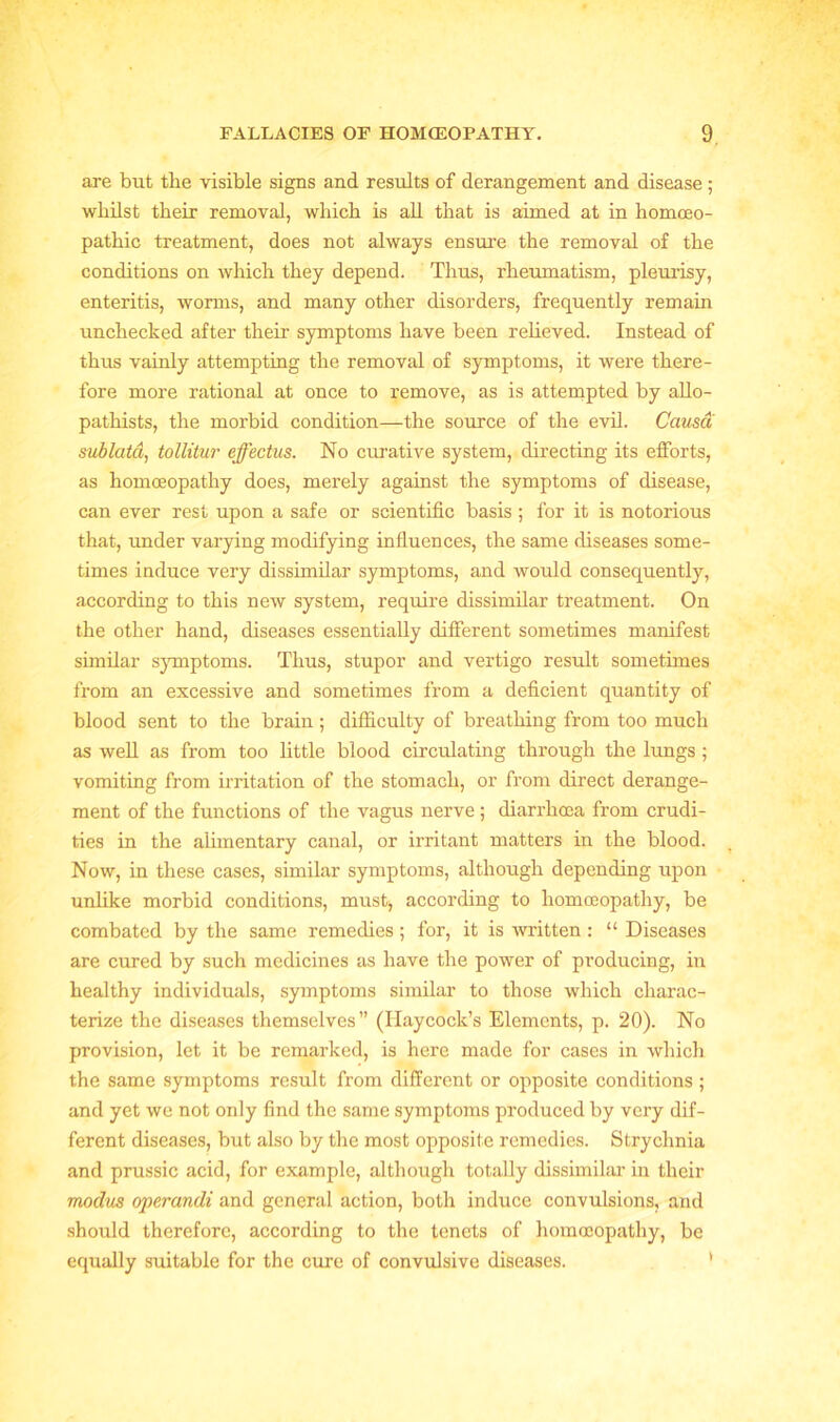 are but the visible signs and results of derangement and disease ; whilst their removal, which is all that is aimed at in homoeo- pathic treatment, does not always ensure the removal of the conditions on which they depend. Thus, rheumatism, pleurisy, enteritis, worms, and many other disorders, frequently remain unchecked after their symptoms have been relieved. Instead of thus vainly attempting the removal of symptoms, it were there- fore more rational at once to remove, as is attempted by allo- pathists, the morbid condition—the source of the evil. Causa sublata, tollitur effectus. No curative system, directing its efforts, as homoeopathy does, merely against the symptoms of disease, can ever rest upon a safe or scientific basis ; for it is notorious that, under varying modifying influences, the same diseases some- times induce very dissimilar symptoms, and would consequently, according to this new system, require dissimilar treatment. On the other hand, diseases essentially different sometimes manifest similar symptoms. Thus, stupor and vertigo result sometimes from an excessive and sometimes from a deficient quantity of blood sent to the brain; difficulty of breathing from too much as well as from too little blood circulating through the lungs ; vomiting from irritation of the stomach, or from direct derange- ment of the functions of the vagus nerve ; diarrhoea from crudi- ties in the alimentary canal, or irritant matters in the blood. Now, in these cases, similar symptoms, although depending upon unlike morbid conditions, must, according to homoeopathy, be combated by the same remedies ; for, it is written : “ Diseases are cured by such medicines as have the power of producing, in healthy individuals, symptoms similar to those which charac- terize the diseases themselves” (Haycock’s Elements, p. 20). No provision, let it be remarked, is here made for cases in which the same symptoms result from different or opposite conditions ; and yet we not only find the same symptoms produced by very dif- ferent diseases, but also by the most opposite remedies. Strychnia and prussic acid, for example, although totally dissimilar in their modus operandi and general action, both induce convulsions, and should therefore, according to the tenets of homoeopathy, be equally suitable for the cure of convulsive diseases.