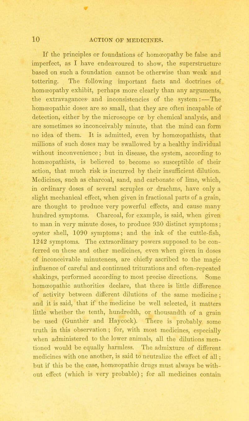 If the principles or foundations of homoeopathy be false and imperfect, as I have endeavoured to show, the superstructure based on such a foundation cannot be otherwise than weak and tottering. The following important facts and doctrines of homoeopathy exhibit, perhaps more clearly than any arguments, the extravagances- and inconsistencies of the system:—The homoeopathic doses are so small, that they are often incapable of detection, either by the microscope or by chemical analysis, and are sometimes so inconceivably minute, that the mind can form no idea of them. It is admitted, even by homoeopathists, that millions of such doses may be swallowed by a healthy individual without inconvenience; but in disease, the system, according to homoeopathists, is believed to become so susceptible of their action, that much risk is incurred by their insufficient dilution. Medicines, such as charcoal, sand, and carbonate of lime, which, in ordinary doses of several scruples or drachms, have only a slight mechanical effect, when given in fractional parts of a grain, are thought to produce very powerful effects, and cause many hundred symptoms. Charcoal, for example, is said, when given to man in very minute doses, to produce 930 distinct symptoms; oyster shell, 1090 symptoms; and the ink of the cuttle-fish, 1242 symptoms. The extraordinary powers supposed to be con- ferred on these and other medicines, even when given in doses of inconceivable minuteness, are chiefly ascribed to the magic influence of careful and continued triturations and often-repeated shakings, performed according to most precise directions. Some homoeopathic authorities declare, that there is little difference of activity between different dilutions of the same medicine ; and it is said, that if the medicine be well selected, it matters little whether the tenth, hundredth, or thousandth of a grain be used (Gunther and Haycock). There is probably some truth in this observation ; for, with most medicines, especially when administered to the lower animals, all the dilutions men- tioned would be equally harmless. The admixture of different medicines with one another, is said to neutralize the effect of all; but if this be the case, homoeopathic drugs must always be with- out effect (which is very probable) ; for all medicines contain