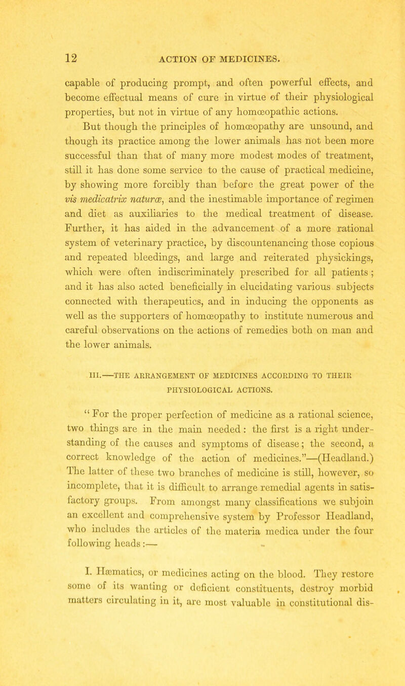 capable of producing prompt, and often powerful effects, and become effectual means of cure in virtue of tlieir physiological properties, but not in virtue of any homoeopathic actions. But though the principles of homoeopathy are unsound, and though its practice among the lower animals has not been more successful than that of many more modest modes of treatment, still it has done some service to the cause of practical medicine, by showing more forcibly than before the great power of the vis medicatrix naturae, and the inestimable importance of regimen and diet as auxiliaries to the medical treatment of disease. Further, it has aided in the advancement of a more rational system of veterinary practice, by discountenancing those copious and repeated bleedings, and large and reiterated physickings, which were often indiscriminately prescribed for all patients ; and it has also acted beneficially in elucidating various subjects connected with therapeutics, and in inducing the opponents as well as the supporters of homoeopathy to institute numerous and careful observations on the actions of remedies both on man and the lower animals. III. THE ARRANGEMENT OF MEDICINES ACCORDING TO THEIR PHYSIOLOGICAL ACTIONS. “For the proper perfection of medicine as a rational science, two things are in the main needed: the first is a right under- standing of the causes and symptoms of disease; the second, a correct knowledge of the action of medicines.”—(Headland.) The latter of these two branches of medicine is still, however, so incomplete, that it is difficult to arrange remedial agents in satis- factory groups. From amongst many classifications we subjoin an excellent and comprehensive system by Professor Headland, who includes the articles of the materia medica under the four following heads:— I. Haematics, or medicines acting on the blood. They restore some of its wanting or deficient constituents, destroy morbid matters circulating in it, are most valuable in constitutional dis-