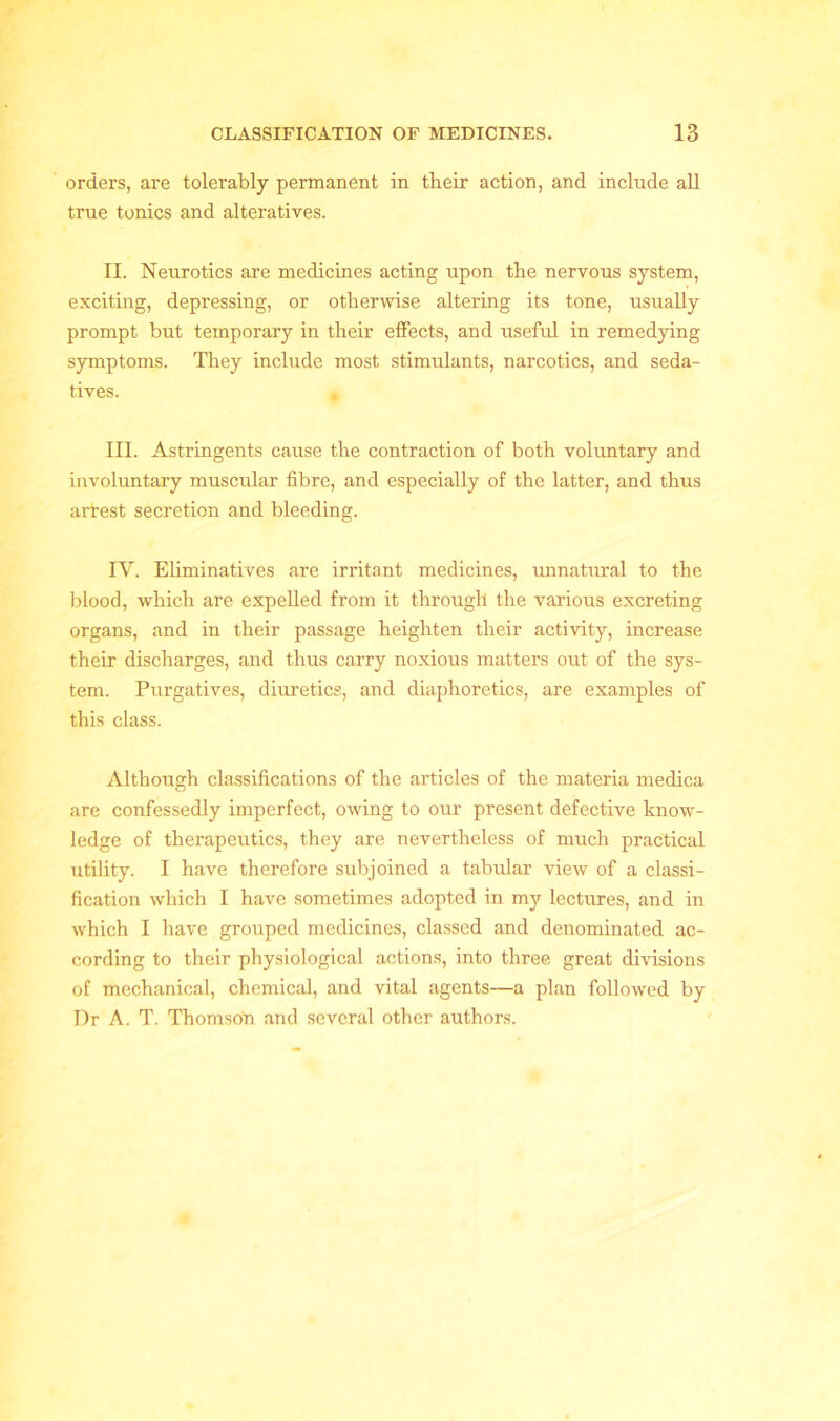 orders, are tolerably permanent in tlieir action, and include all true tonics and alteratives. II. Neurotics are medicines acting upon the nervous system, exciting, depressing, or otherwise altering its tone, usually prompt but temporary in their effects, and useful in remedying symptoms. They include most stimulants, narcotics, and seda- tives. , III. Astringents cause the contraction of both voluntary and involuntary muscular fibre, and especially of the latter, and thus arrest secretion and bleeding. IV. Eliminatives are irritant medicines, unnatural to the blood, which are expelled from it through the various excreting organs, and in their passage heighten their activity, increase their discharges, and thus carry noxious matters out of the sys- tem. Purgatives, diuretics, and diaphoretics, are examples of this class. Although classifications of the articles of the materia medica are confessedly imperfect, owing to our present defective know- ledge of therapeutics, they are nevertheless of much practical utility. I have therefore subjoined a tabular view of a classi- fication which I have sometimes adopted in my lectures, and in which I have grouped medicines, classed and denominated ac- cording to their physiological actions, into three great divisions of mechanical, chemical, and vital agents—a plan followed by Dr A. T. Thomson and several other authors.