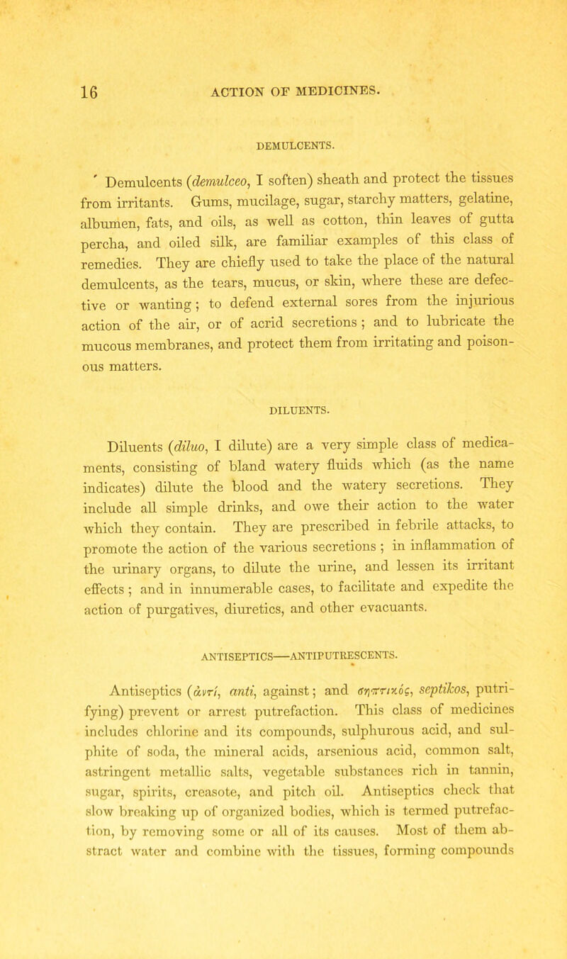 DEMULCENTS. Demulcents (denulceo, I soften) sheath and protect the tissues from irritants. Gums, mucilage, sugar, starchy matters, gelatine, albumen, fats, and oils, as well as cotton, thin leaves of gutta percha, and oiled silk, are familiar examples of this class of remedies. They are chiefly used to take the place of the natural demulcents, as the tears, mucus, or skin, where these are defec- tive or wanting ; to defend external sores from the injurious action of the air, or of acrid secretions ; and to lubricate the mucous membranes, and protect them from irritating and poison- ous matters. DILUENTS. Diluents (diluo, I dilute) are a very simple class of medica- ments, consisting of bland watery fluids which (as the name indicates) dilute the blood and the watery secretions. They include all simple drinks, and owe their action to the water which they contain. They are prescribed in febrile attacks, to promote the action of the various secretions ; in inflammation of the urinary organs, to dilute the urine, and lessen its irritant effects ; and in innumerable cases, to facilitate and expedite the action of purgatives, diuretics, and other evacuants. ANTISEPTICS ANTIPUTRESCENTS. Antiseptics (dvr/, anti, against; and ffjjffr/xog, septikos, putri- fying) prevent or arrest putrefaction. This class of medicines includes chlorine and its compounds, sulphurous acid, and sul- phite of soda, the mineral acids, arsenious acid, common salt, astringent metallic salts, vegetable substances rich in tannin, sugar, spirits, creasote, and pitch oil. Antiseptics check that slow breaking up of organized bodies, which is termed putrefac- tion, by removing some or all of its causes. Most of them ab- stract water and combine with the tissues, forming compounds