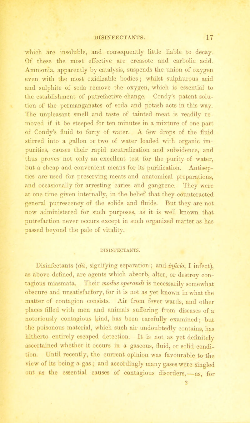 which are insoluble, and consequently little liable to decay. Of these the most effective are creasote and carbolic acid. Ammonia, apparently by catalysis, suspends the union of oxygen even with the most oxidizable bodies ; whilst sulphurous acid and sulphite of soda remove the oxygen, which is essential to the establishment of putrefactive change. Condy’s patent solu- tion of the permanganates of soda and potash acts in this way. The unpleasant smell and taste of tainted meat is readily re- moved if it be steeped for ten minutes in a mixture of one part of Condy’s fluid to forty of water. A few drops of the fluid stirred into a gallon or two of water loaded with organic im- purities, causes their rapid neutralization and subsidence, and thus proves not only an excellent test for the purity of water, but a cheap and convenient means for its purification. Antisep- tics are used for preserving meats and anatomical preparations, and occasionally for arresting caries and gangrene. They were at one time given internally, in the belief that they counteracted general putrescency of the solids and fluids. But they are not now administered for such purposes, as it is well known that putrefaction never occurs except in such organized matter as has passed beyond the pale of vitality. DISINFECTANTS. Disinfectants (dis, signifying separation; and inficio, I infect), as above defined, are agents which absorb, alter, or destroy con- tagious miasmata. Their modus operandi is necessarily somewhat obscure and unsatisfactory, for it is not as yet known in what the matter of contagion consists. Air from fever wards, and other places filled with men and animals suffering from diseases of a notoriously contagious kind, has been carefully examined; but the poisonous material, which such air undoubtedly contains, has hitherto entirely escaped detection. It is not as yet definitely ascertained whether it occurs in a gaseous, fluid, or solid condi- tion. Until recently, the current opinion was favourable to the view of its being a gas ; and accordingly many gases were singled out as the essential causes of contagious disorders,—as, for 2