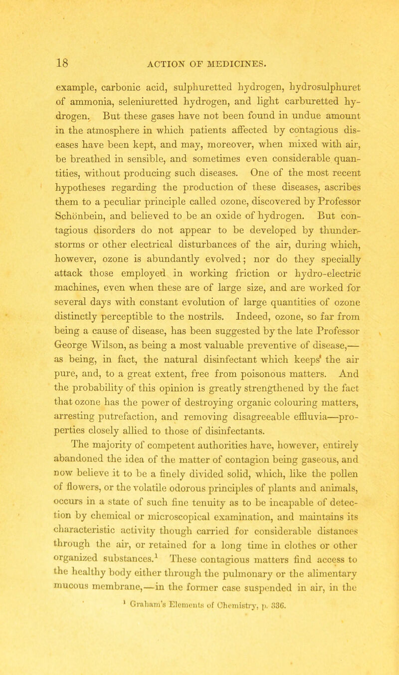 example, carbonic acid, sulphuretted hydrogen, liydrosulphuret of ammonia, seleniuretted hydrogen, and light carburetted hy- drogen. But these gases have not been found in undue amount in the atmosphere in which patients affected by contagious dis- eases have been kept, and may, moreover, when mixed with air, be breathed in sensible, and sometimes even considerable quan- tities, without producing such diseases. One of the most recent hypotheses regarding the production of these diseases, ascribes them to a peculiar principle called ozone, discovered by Professor Schonbein, and believed to be an oxide of hydrogen. But con- tagious disorders do not appear to be developed by thunder- storms or other electrical disturbances of the air, during which, however, ozone is abundantly evolved; nor do they specially attack those employed in working friction or hydro-electric machines, even when these are of large size, and are worked for several days with constant evolution of large quantities of ozone distinctly perceptible to the nostrils. Indeed, ozone, so far from being a cause of disease, has been suggested by the late Professor George Wilson, as being a most valuable preventive of disease,— as being, in fact, the natural disinfectant which keeps' the air pure, and, to a great extent, free from poisonous matters. And the probability of this opinion is greatly strengthened by the fact that ozone has the power of destroying organic colouring matters, arresting putrefaction, and removing disagreeable effluvia—pro- perties closely allied to those of disinfectants. The majority of competent authorities have, however, entirely abandoned the idea of the matter of contagion being gaseous, and now believe it to be a finely divided solid, which, like the pollen of flowers, or the volatile odorous principles of plants and animals, occurs in a state of such fine tenuity as to be incapable of detec- tion by chemical or microscopical examination, and maintains its characteristic activity though carried for considerable distances through the air, or retained for a long time in clothes or other organized substances.1 These contagious matters find access to the healthy body either through the pulmonary or the alimentary mucous membrane,—in the former case suspended in air, in the 1 Graham’s Elements of Chemistry, p. 1136.