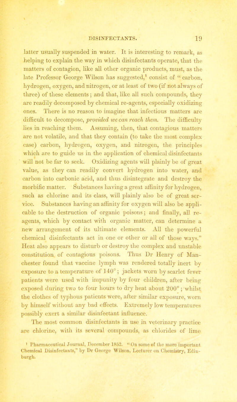 latter usually suspended in water. It is interesting to remark, as helping to explain the way in which disinfectants operate, that the matters of contagion, like all other organic products, must, as the late Professor George Wilson has suggested,1 consist of “ carbon, hydrogen, oxygen, and nitrogen, or at least of two (if not always of three) of these elements; and that, like all such compounds, they are readily decomposed by chemical re-agents, especially oxidizing ones. There is no reason to imagine that infectious matters are difficult to decompose, provided we can reach them. The difficulty lies in reaching them. Asstuning, then, that contagious matters are not volatile, and that they contain (to take the most complex case) carbon, hydrogen, oxygen, and nitrogen, the principles which are to guide us in the application of chemical disinfectants will not be far to seek. Oxidizing agents will plainly be of great value, as they can readily convert hydrogen into water, and carbon into carbonic acid, and thus disintegrate and destroy the morbific matter. Substances having a great affinity for hydrogen, such as chlorine and its class, will plainly also be of great ser- vice. Substances having an affinity for oxygen will also be appli- cable to the destruction of organic poisons; and finally, all re- agents, which by contact with organic matter, can determine a new arrangement of its ultimate elements. All the powerful chemical disinfectants act in one or other or all of those ways.” Heat also appears to disturb or destroy the complex and unstable constitution of contagious poisons. Thus Dr Henry of Man- chester found that vaccine lymph was rendered totally inert by exposure to a temperature of 140° ; jackets worn by scarlet fever patients were used with impunity by four children, after being exposed during two to four hours to dry heat about 200° ; whilst the clothes of typhous patients were, after similar exposure, worn by himself without any bad effects. Extremely low temperatures possibly exert a similar disinfectant influence. The most common disinfectants in use in veterinary practice are chlorine, with its several compounds, as chlorides of lime 1 Pharmaceutical Journal, December 1852. “ On some of the more important Chemical Disinfectants,” by Dr George Wilson, Lecturer on Chemistry, Edin- burgh.