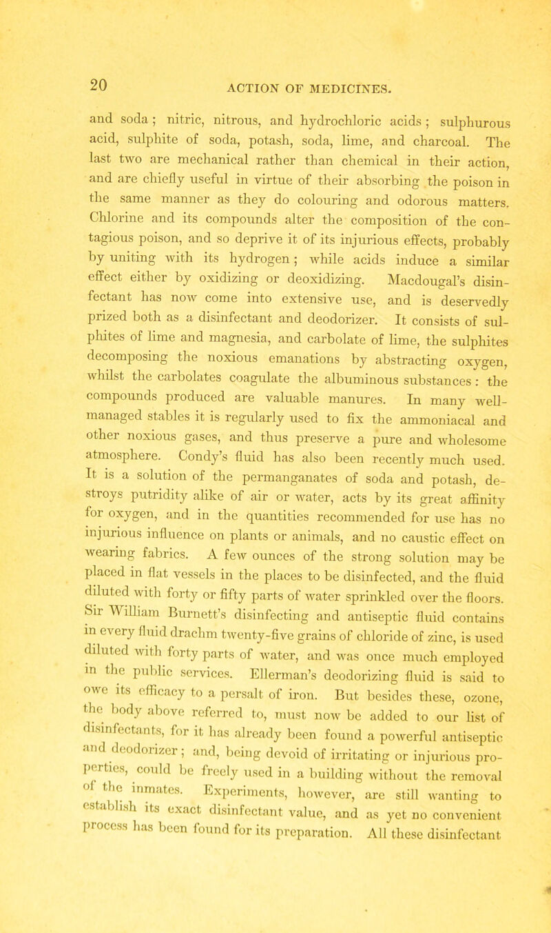 and soda ; nitric, nitrous, and hydrochloric acids ; sulphurous acid, sulphite of soda, potash, soda, lime, and charcoal. The last two are mechanical rather than chemical in their action, and are chiefly useful in virtue of their absorbing the poison in the same manner as they do colouring and odorous matters. Chlorine and its compounds alter the composition of the con- tagious poison, and so deprive it of its injurious effects, probably by uniting with its hydrogen; while acids induce a similar effect either by oxidizing or deoxidizing. Macdougal’s disin- fectant has now come into extensive use, and is deservedly prized both as a disinfectant and deodorizer. It consists of sul- phites of lime and magnesia, and carbolate of lime, the sulphites decomposing the noxious emanations by abstracting oxygen, whilst the carbolates coagulate the albuminous substances : the compounds produced are valuable manures. In many well- managed stables it is regularly used to fix the ammoniacal and other noxious gases, and thus preserve a pure and wholesome atmosphere. Condy’s fluid has also been recently much used. It is a solution of the permanganates of soda and potash, de- stroys putridity alike of air or water, acts by its great affinity for oxygen, and in the quantities recommended for use has no injurious influence on plants or animals, and no caustic effect on wearing fabrics. A few ounces of the strong solution may be placed in flat vessels in the places to be disinfected, and the fluid diluted with forty or fifty parts of water sprinkled over the floors. Sir William Burnett’s disinfecting and antiseptic fluid contains in every fluid drachm twenty-five grains of chloride of zinc, is used diluted with forty parts of water, and was once much employed in the public services. Ellerman’s deodorizing fluid is said to owe its efficacy to a persalt of iron. But besides these, ozone, the body above referred to, must now be added to our list of disinfectants, for it has already been found a powerful antiseptic d deodorizer; and, being devoid of irritating or injurious pro- I i ties, could be freely used in a building without the removal tlic inmates. Experiments, however, are still wanting to dish its exact disinfectant value, and as yet no convenient process has been found for its preparation. All these disinfectant