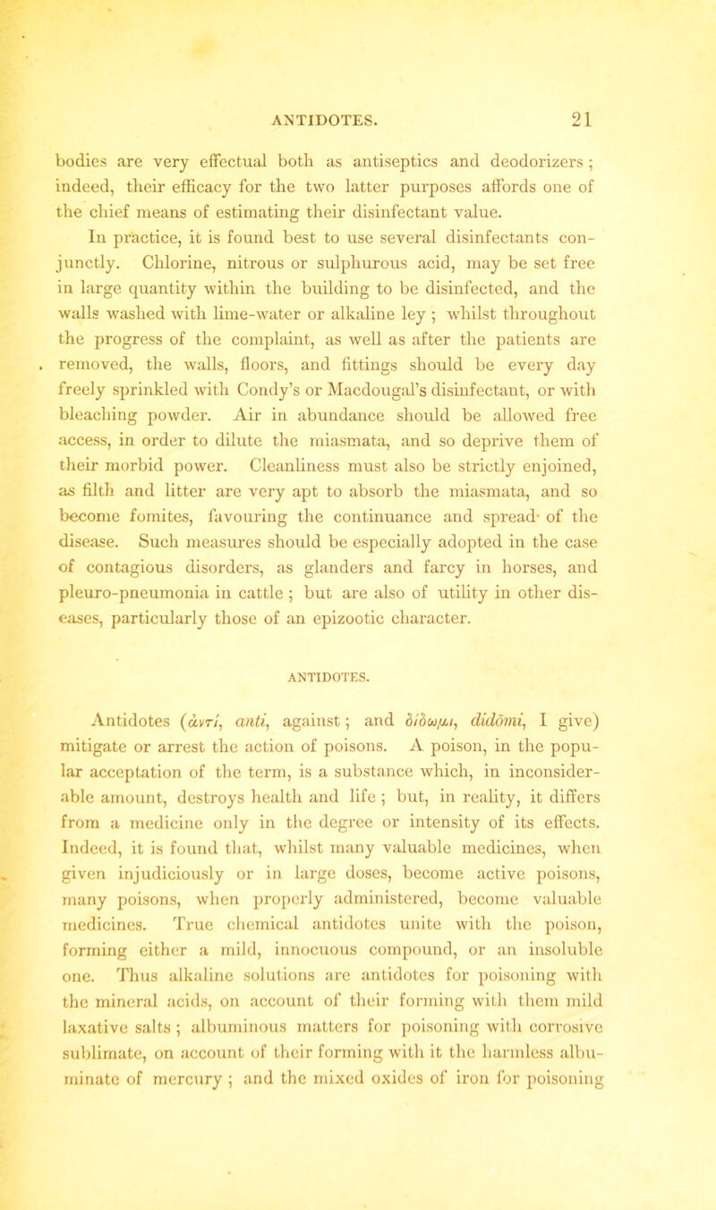 bodies are very effectual both as antiseptics and deodorizers ; indeed, their efficacy for the two latter purposes affords one of the chief means of estimating their disinfectant value. In practice, it is found best to use several disinfectants con- junctly. Chlorine, nitrous or sulphurous acid, may be set free in large quantity within the building to be disinfected, and the walls washed with lime-water or alkaline ley ; whilst throughout the progress of the complaint, as well as after the patients are . removed, the walls, floors, and fittings should be every day freely sprinkled with Condy’s or Macdougal’s disinfectant, or with bleaching powder. Air in abundance should be allowed free access, in order to dilute the miasmata, and so deprive them of their morbid power. Cleanliness must also be strictly enjoined, as filth and litter are very apt to absorb the miasmata, and so become fomites, favouring the continuance and spread- of the disease. Such measures should be especially adopted in the case of contagious disorders, as glanders and farcy in horses, and pleuro-pneumonia in cattle ; but are also of utility in other dis- eases, particularly those of an epizootic character. ANTIDOTES. Antidotes (dvr/, anti, against; and o/ow/z/, didomi, I give) mitigate or arrest the action of poisons. A poison, in the popu- lar acceptation of the term, is a substance which, in inconsider- able amount, destroys health and life ; but, in reality, it differs from a medicine only in the degree or intensity of its effects. Indeed, it is found that, whilst many valuable medicines, when given injudiciously or in large doses, become active poisons, many poisons, when properly administered, become valuable medicines. True chemical antidotes unite with the poison, forming either a mild, innocuous compound, or an insoluble one. Thus alkaline solutions are antidotes for poisoning with the mineral acids, on account of their forming with them mild laxative salts ; albuminous matters for poisoning with corrosive sublimate, on account of their forming with it the harmless albu- minate of mercury ; and the mixed oxides of iron for poisoning