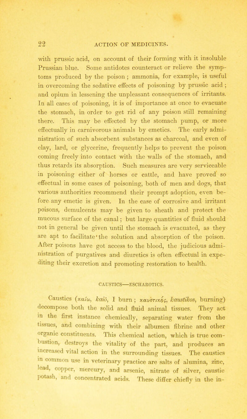 ■with prussic acid, on account of their forming with it insoluble Prussian blue. Some antidotes counteract or relieve the symp- toms produced by the poison ; ammonia, for example, is useful in overcoming the sedative effects of poisoning by prussic acid ; and opium in lessening the unpleasant consequences of irritants. In all cases of poisoning, it is of importance at once to evacuate the stomach, in order to get rid of any poison still remaining there. This may be effected by the stomach pump, or more effectually in carnivorous animals by emetics. The early admi- nistration of such absorbent substances as charcoal, and even of clay, lard, or glycerine, frequently helps to prevent the poison coming freely into contact with the walls of the stomach, and thus retards its absorption. Such measures are very serviceable in poisoning either of horses or cattle, and have proved so effectual in some cases of poisoning, both of men and dogs, that various authorities recommend their prompt adoption, even be- fore any emetic is given. In the case of corrosive and irritant poisons, demulcents may be given to sheath and protect the mucous surface of the canal; but large quantities of fluid should not in general be given until the stomach is evacuated, as they are apt to facilitate ‘ the solution and absorption of the poison. After poisons have got access to the blood, the judicious admi- nistration of purgatives and diuretics is often effectual in expe- diting their excretion and promoting restoration to health. CAUSTICS—ESCIIAROTICS. Caustics (x«/w, kaid, I burn ; xavisnxog, kmistikos, burning) decompose both the solid and fluid animal tissues. They act in the first instance chemically, separating water from the tissues, and combining with their albumen fibrine and other organic constituents. This chemical action, which is true com- bustion, destroys the vitality of the part, and produces an increased vital action in the surrounding tissues. The caustics in common use in veterinary practice are salts of alumina, zinc, lead, copper, mercury, and arsenic, nitrate of silver, caustic potash, and concentrated acids. These differ chiefly in the in-