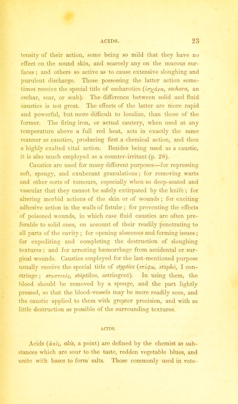 tensity of their action, some being so mild that they have no effect on the sound skin, and scarcely any on the mucous sur- faces ; and others so active as to cause extensive sloughing and purulent discharge. Those possessing the latter action some- times receive the special title of escharotics (Ig%apa, eschara, an eschar, scar, or scab). The difference between solid and fluid caustics is not great. The effects of the latter are more rapid and powerful, but more difficult to localize, than those of the former. The firing iron, or actual cautery, when used at any temperature above a full red heat, acts in exactly the same manner as caustics, producing first a chemical action, and then a highly exalted vital action. Besides being used as a caustic, it is also much employed as a counter-irritant (p. 28). Caustics are used for many different purposes—for repressing soft, spongy, and exuberant granulations ; for removing warts and other sorts of tumours, especially when so deep-seated and vascular that they cannot be safely extirpated by the knife ; for altering morbid actions of the skin or of wounds ; for exciting adhesive action in the walls of fistulas; for preventing the effects of poisoned wounds, in which case fluid caustics are often pre- ferable to solid ones, on account of their readily penetrating to all parts of the cavity ; for opening abscesses and forming issues; for expediting and completing the destruction of sloughing textures ; and for arresting hasmorrhage from accidental or sur- gical wounds. Caustics employed for the last-mentioned purpose usually receive the special title of styptics (ffru0w, stiipho, I con- stringe ; gruwnxSg, stuptilcos, astringent). In using them, the blood should be removed by a sponge, and the part lightly pressed, so that the blood-vessels may be more readily seen, and the caustic applied to them with greater precision, and with as little destruction as possible of the surrounding textures. ACIDS. Acids (dx/;, aids, a point) are defined by the chemist as sub- stances which are sour to the taste, redden vegetable blues, and unite with bases to form salts. Those commonly used in vete-