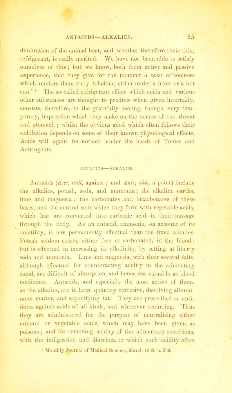 diminution of the animal heat, and whether therefore their title, refrigerant, is really merited. We have not been able to satisfy ourselves of this ; but we know, both from active and passive experience, that they give for the moment a sense of'coolness which renders them truly delicious, either under a fever or a hot sun.”1 The so-called refrigerant effect which acids and various other substances are thought to produce when given internally, consists, therefore, in the gratefully cooling, though very tem- porary, impression which they make on the nerves of the throat and stomach ; whilst the obvious good which often follows their exhibition depends on some of their known physiological effects. Acids will again be noticed under the heads of Tonics and Astringents. ANTACIDS ALKALIES. Antacids (dm, anti, against; and dx/c, aids, a point) include the alkalies, potash, soda, and ammonia; the alkaline earths, lime and magnesia ; the carbonates and bicarbonates of these bases, and the neutral salts which they form with vegetable acids, which last are converted into carbonic acid in them passage through the body. As an antacid, ammonia, on account of its volatility, is less permanently effectual than the fixed alkalies. Potash seldom exists, either free or carbonated, in the blood ; but is effectual in increasing its alkalinity, by setting at liberty soda and ammonia. Lime and magnesia, with their several salts, although effectual for counteracting acidity in the alimentary canal, are difficult of absorption, and hence less valuable as blood medicines. Antacids, and especially the most active of them, as the alkalies, are in large quantity corrosive, dissolving albumi- nous matter, and saponifying fat. They are prescribed as anti- dotes against acids of all kinds, and wherever occurring. Thus they are administered for the purpose of neutralizing either mineral or vegetable acids, which may have been given as poisons ; and for removing acidity of the alimentary secretions, with the indigestion and diarrhoea to which such acidity often 1 Monthly Journal of Medical Science, March 1853, p. 259.