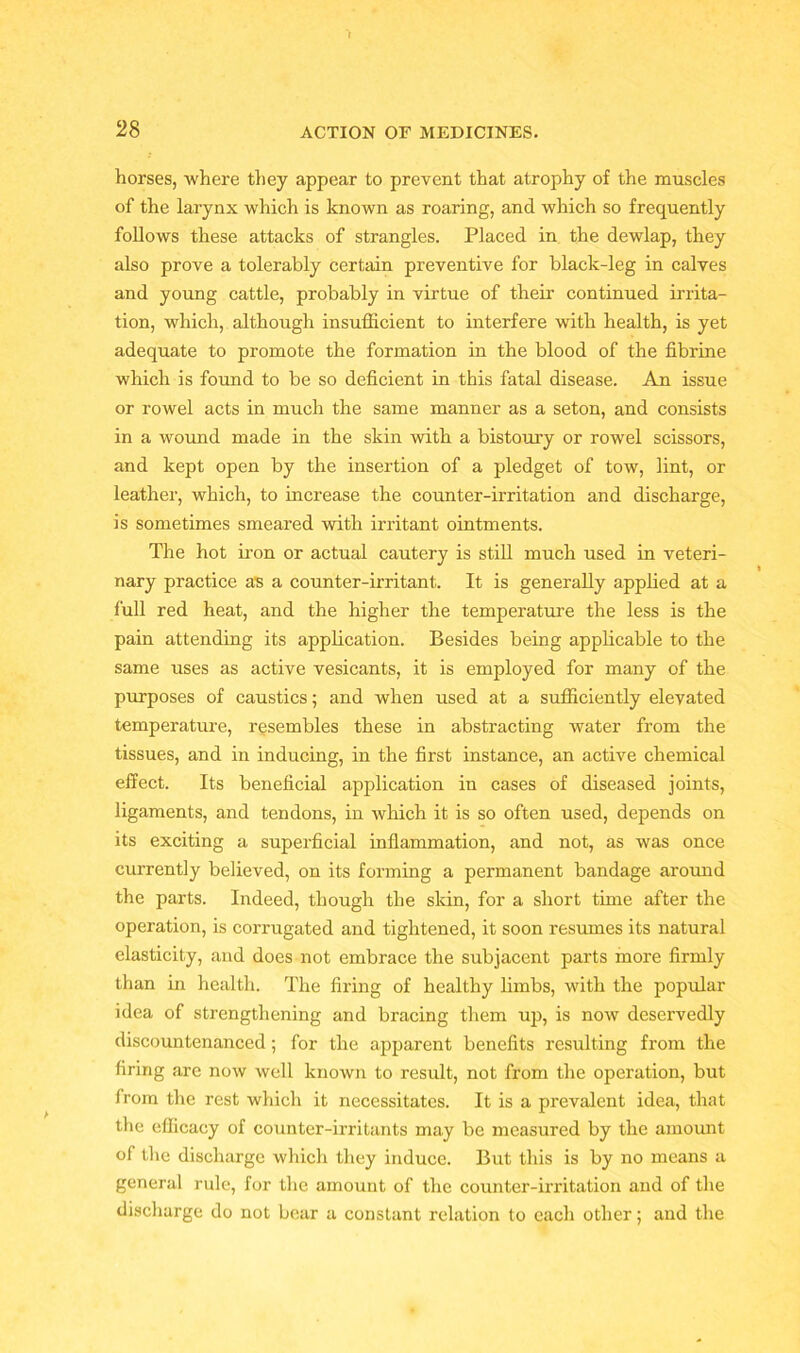 horses, where they appear to prevent that atrophy of the muscles of the larynx which is known as roaring, and which so frequently follows these attacks of strangles. Placed in the dewlap, they also prove a tolerably certain preventive for black-leg in calves and young cattle, probably in virtue of their continued irrita- tion, which, although insufficient to interfere with health, is yet adequate to promote the formation in the blood of the fibrine which is found to be so deficient in this fatal disease. An issue or rowel acts in much the same manner as a seton, and consists in a wound made in the skin with a bistoury or rowel scissors, and kept open by the insertion of a pledget of tow, lint, or leather, which, to increase the counter-irritation and discharge, is sometimes smeared with irritant ointments. The hot iron or actual cautery is still much used in veteri- nary practice as a counter-irritant. It is generally applied at a full red heat, and the higher the temperature the less is the pain attending its application. Besides being applicable to the same uses as active vesicants, it is employed for many of the purposes of caustics; and when used at a sufficiently elevated temperature, resembles these in abstracting water from the tissues, and in inducing, in the first instance, an active chemical effect. Its beneficial application in cases of diseased joints, ligaments, and tendons, in which it is so often used, depends on its exciting a superficial inflammation, and not, as was once currently believed, on its forming a permanent bandage around the parts. Indeed, though the skin, for a short time after the operation, is corrugated and tightened, it soon resumes its natural elasticity, and does not embrace the subjacent parts more firmly than in health. The firing of healthy limbs, with the popular idea of strengthening and bracing them up, is now deservedly discountenanced; for the apparent benefits resulting from the firing are now well known to result, not from the operation, but from the rest which it necessitates. It is a pi'evalent idea, that the efficacy of counter-irritants may be measured by the amount of the discharge which they induce. But this is by no means a general rule, for the amount of the counter-irritation and of the discharge do not bear a constant relation to each other; and the