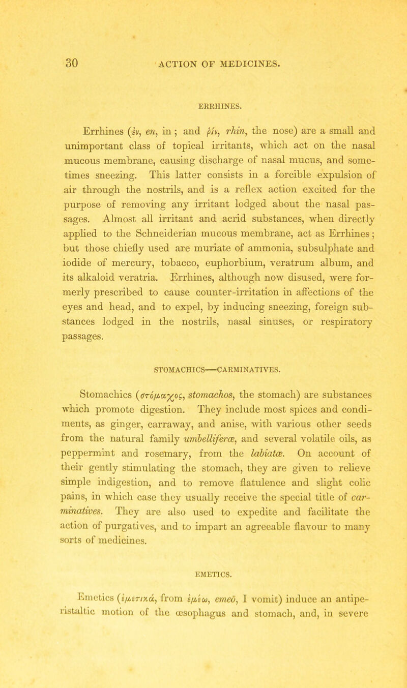 ERRHINES. Errhines (lv, era, in; and piv, rhin, the nose) are a small and unimportant class of topical irritants, which act on the nasal mucous membrane, causing discharge of nasal mucus, and some- times sneezing. This latter consists in a forcible expulsion of air through the nostrils, and is a reflex action excited for the purpose of removing any irritant lodged about the nasal pas- sages. Almost all irritant and acrid substances, when directly applied to the Schneiderian mucous membrane, act as Errhines; but those chiefly used are muriate of ammonia, subsulpliate and iodide of mercury, tobacco, euphorbium, veratrum album, and its alkaloid veratria. Errhines, although now disused, were for- merly prescribed to cause counter-irritation in affections of the eyes and head, and to expel, by inducing sneezing, foreign sub- stances lodged in the nostrils, nasal sinuses, or respiratory passages. STOMACHICS CARMINATIVES. Stomachics stomachos, the stomach) are substances which promote digestion. They include most spices and condi- ments, as ginger, carraway, and anise, with various other seeds from the natural family umbelliferce, and several volatile oils, as peppermint and rosemary, from the labiates. On account of then- gently stimulating the stomach, they are given to relieve simple indigestion, and to remove flatulence and slight colic pains, in which case they usually receive the special title of car- minatives. They are also used to expedite and facilitate the action of purgatives, and to impart an agreeable flavour to many sorts of medicines. EMETICS. Emetics from e/xeu, cmeo, 1 vomit) induce an antipe- ristaltic motion of the oesophagus and stomach, and, in severe