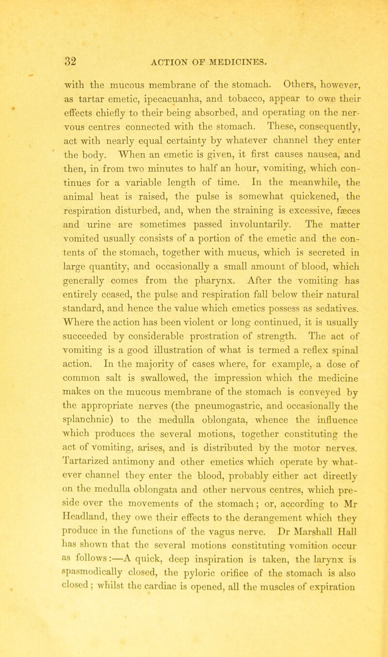 with the mucous membrane of the stomach. Others, however, as tartar emetic, ipecacuanha, and tobacco, appear to owe their effects chiefly to their being absorbed, and operating on the ner- vous centres connected with the stomach. These, consequently, act with nearly equal certainty by whatever channel they enter the body. When an emetic is given, it first causes nausea, and then, in from two minutes to half an hour, vomiting, which con- tinues for a variable length of time. In the meanwhile, the animal heat is raised, the pulse is somewhat quickened, the respiration disturbed, and, when the straining is excessive, feces and urine are sometimes passed involuntarily. The matter vomited usually consists of a portion of the emetic and the con- tents of the stomach, together with mucus, which is secreted in large quantity, and occasionally a small amount of blood, which generally comes from the pharynx. After the vomiting has entirely ceased, the pulse and respiration fall below their natural standard, and hence the value which emetics possess as sedatives. Where the action has been violent or long continued, it is usually succeeded by considerable prostration of strength. The act of vomiting is a good illustration of what is termed a reflex spinal action. In the majority of cases where, for example, a dose of common salt is swallowed, the impression which the medicine makes on the mucous membrane of the stomach is conveyed by the appropriate nerves (the pneumogastric, and occasionally the splanchnic) to the medulla oblongata, whence the influence which produces the several motions, together constituting the act of vomiting, arises, and is distributed by the motor nerves. Tartarized antimony and other emetics which operate by what- ever channel they enter the blood, probably either act directly on the medulla oblongata and other nervous centres, which pre- side over the movements of the stomach; or, according to Mr Headland, they owe their effects to the derangement which they produce in the functions of the vagus nerve. Dr Marshall Hall has shown that the several motions constituting vomition occur as follows:—A quick, deep inspiration is taken, the larynx is spasmodically closed, the pyloric orifice of the stomach is also closed ; whilst the cardiac is opened, all the muscles of expiration