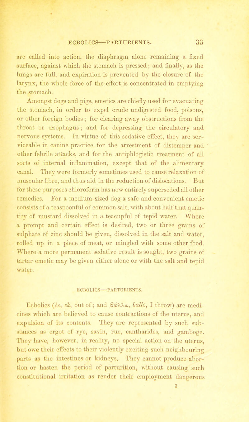 are called, into action, the diaphragm alone remaining a fixed surface, against which the stomach is pressed; and finally, as the lungs are full, and expiration is prevented by the closure of the larynx, the whole force of the effort is concentrated in emptying the stomach. Amongst dogs and pigs, emetics are chiefly used for evacuating the stomach, in order to expel crude undigested food, poisons, or other foreign bodies; for clearing away obstructions from the throat or oesophagus; and for depressing the circulatory and nervous systems. In virtue of this sedative effect, they are ser- viceable in canine practice for the arrestment of distemper and other febrile attacks, and for the antiphlogistic treatment of all sorts of internal inflammation, except that of the alimentary canal. They were formerly sometimes used to cause relaxation of muscular fibre, and thus aid in the reduction of dislocations. But for these purposes chloroform has now entirely superseded all other remedies. For a medium-sized dog a safe and convenient emetic consists of a teaspoonful of common salt, with about half that quan- tity of mustard dissolved in a teacupful of tepid water. Where a prompt and certain effect is desired, two or three grains of sulphate of zinc should be given, dissolved in the salt and water, rolled up in a piece of meat, or mingled with some other food. Where a more permanent sedative result is sought, two grains of tartar emetic may be given either alone or with the salt and tepid water. ECBOLICS PARTURIENTS. Ecbolics (ix, e/c, out of; and (3a,X\u, ballo, I throw) are medi- cines which are believed to cause contractions of the uterus, and expulsion of its contents. They are represented by such sub- stances as ergot of rye, savin, rue, cantharides, and gamboge. They have, however, in reality, no special action on the uterus, but owe their effects to their violently exciting such neighbouring parts as the intestines or kidneys. They cannot produce abor- tion or hasten the period of parturition, without causing such constitutional irritation as render their employment dangerous 3