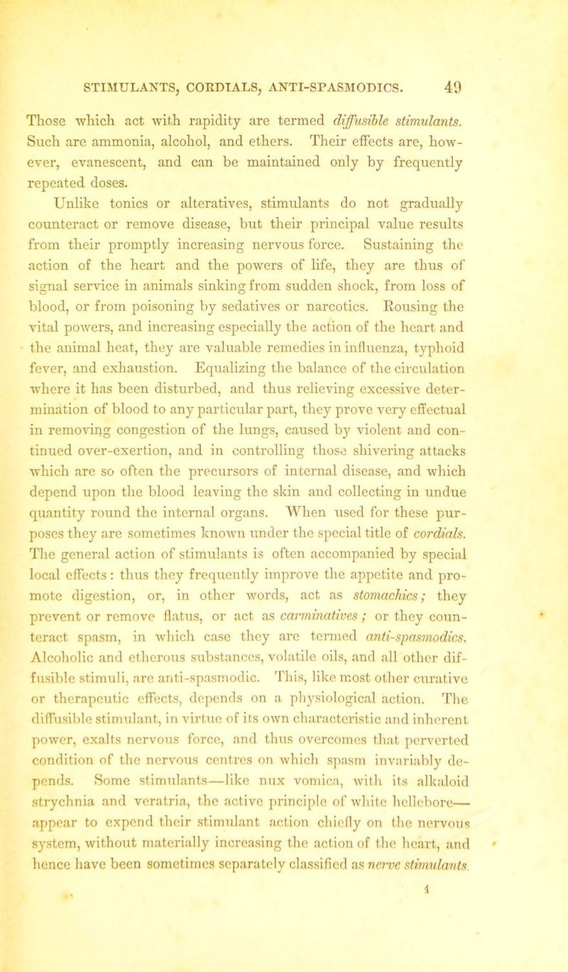 Those which act with rapidity are termed diffusible stimidants. Such are ammonia, alcohol, and ethers. Their effects are, how- ever, evanescent, and can be maintained only by frequently repeated doses. Unlike tonics or alteratives, stimvdants do not gradually counteract or remove disease, but their principal value results from their promptly increasing nervous force. Sustaining the action of the heart and the powers of life, they are thus of signal service in animals sinking from sudden shock, from loss of blood, or from poisoning by sedatives or narcotics. Rousing the vital poAvers, and increasing especially the action of the heart and the animal heat, they are valuable remedies in influenza, typhoid fever, and exhaustion. Equalizing the balance of the circulation where it has been disturbed, and thus relieving excessive deter- mination of blood to any particular part, they prove very effectual in removing congestion of the lungs, caused by violent and con- tinued over-exertion, and in controlling those shivering attacks which are so often the precursors of internal disease, and which depend upon the blood leaving the skin and collecting in undue quantity round the internal organs. When used for these pur- poses they are sometimes known under the special title of cordials. The general action of stimulants is often accompanied by special local effects: thus they frequently improve the appetite and pro- mote digestion, or, in other words, act as stomachics; they prevent or remove flatus, or act as carminatives; or they coun- teract spasm, in which case they are termed anti-spasmodics. Alcoholic and etherous substances, volatile oils, and all other dif- fusible stimuli, are anti-spasmodic. This, like most other curative or therapeutic effects, depends on a physiological action. The diffusible stimulant, in virtue of its own characteristic and inherent power, exalts nervous force, and thus overcomes that perverted condition of the nervous centres on which spasm invariably de- pends. Some stimulants—like nux vomica, with its alkaloid strychnia and veratria, the active principle of white hellebore— appear to expend their stimulant action chiefly on the nervous system, without materially increasing the action of the heart, and • hence have been sometimes separately classified as nerve stimidants i