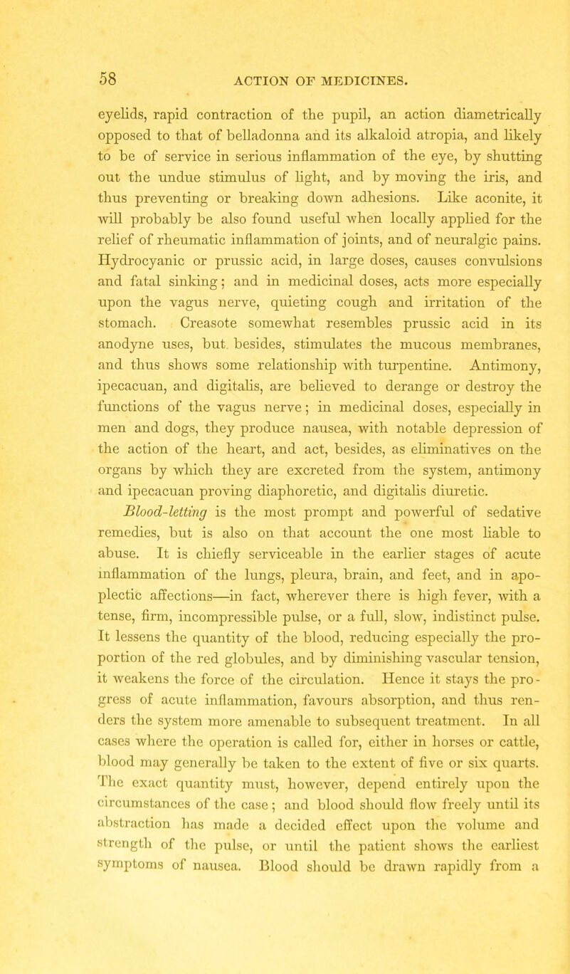 eyelids, rapid contraction of the pupil, an action diametrically opposed to that of belladonna and its alkaloid atropia, and likely to be of service in serious inflammation of the eye, by shutting out the undue stimulus of light, and by moving the iris, and thus preventing or breaking down adhesions. Like aconite, it will probably be also found useful when locally applied for the relief of rheumatic inflammation of joints, and of neuralgic pains. Hydrocyanic or prussic acid, in large doses, causes convulsions and fatal sinking; and in medicinal doses, acts more especially upon the vagus nerve, quieting cough and irritation of the stomach. Creasote somewhat resembles prussic acid in its anodyne uses, but besides, stimulates the mucous membranes, and thus shows some relationship with turpentine. Antimony, ipecacuan, and digitalis, are believed to derange or destroy the functions of the vagus nerve; in medicinal doses, especially in men and dogs, they produce nausea, with notable depression of the action of the heart, and act, besides, as eliminatives on the organs by which they are excreted from the system, antimony and ipecacuan proving diaphoretic, and digitalis diuretic. Blood-letting is the most prompt and powerful of sedative remedies, but is also on that account the one most liable to abuse. It is chiefly serviceable in the earlier stages of acute inflammation of the lungs, pleura, brain, and feet, and in apo- plectic affections—in fact, wherever there is high fever, with a tense, firm, incompressible pulse, or a full, slow, indistinct pulse. It lessens the quantity of the blood, reducing especially the pro- portion of the red globules, and by diminishing vascular tension, it weakens the force of the circulation. Hence it stays the pro- gress of acute inflammation, favours absorption, and thus ren- ders the system more amenable to subsequent treatment. In all cases where the operation is called for, either in horses or cattle, blood may generally be taken to the extent of five or six quarts. The exact quantity must, however, depend entirely upon the circumstances of the case ; and blood should flow freely until its abstraction has made a decided effect upon the volume and strength of the pulse, or until the patient shows the earliest symptoms of nausea. Blood should be drawn rapidly from a