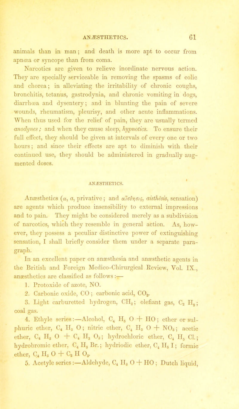 animals than in man; and death is more apt to occur from apnoea or syncope than from coma. Narcotics are given to relieve inordinate nervous action. They are specially serviceable in removing the spasms of colic and chorea; in alleviating the irritability of chronic coughs, bronchitis, tetanus, gastrodynia, and chronic vomiting in dogs, diarrhoea and dysentery; and in blunting the pain of severe wounds, rheumatism, pleurisy, and other acute inflammations. When thus used for the relief of pain, they are usually termed anodynes ; and when they cause sleep, hypnotics. To ensure their full effect, they should be given at intervals of every one or two hours; and since their effects are apt to diminish with their continued use, they should be administered in gradually aug- mented doses. ANESTHETICS. Anaesthetics (a, a, privative; and a!s6r\eve, aisthesis, sensation) are agents which produce insensibility to external impressions and to pain. They might be considered merely as a subdivision of narcotics, which they resemble in general action. As, how- ever, they possess a peculiar distinctive power of extinguishing sensation, I shall briefly consider them under a separate para- graph. In an excellent paper on ana3sthesia and anaesthetic agents in the British and Foreign Medico-Chirurgical Review, Vol. IX., anaesthetics are classified as follows— 1. Protoxide of azote, NO. 2. Carbonic oxide, CO ; carbonic acid, C02. 3. Light carburetted hydrogen, CH2; olefiant gas, C2 II2; coal gas. 4. Ethyle series:—Alcohol, C4 H„ 0 + HO; ether or sul- phuric ether, C4 H# O; nitric ether, C4 H8 O + N06; acetic ether, C4 IIS O + C4 II3 03; hydrochloric ether, C4 Hs CL; hydrobromic ether, C4 II5 Br.; hydriodic ether, C4 II0 I; formic ether, C4 Hs 0 + C2 H 0„. 5. Acetyle series :—Aldehyde, C4 II3 0 + IIO ; Dutch liquid,