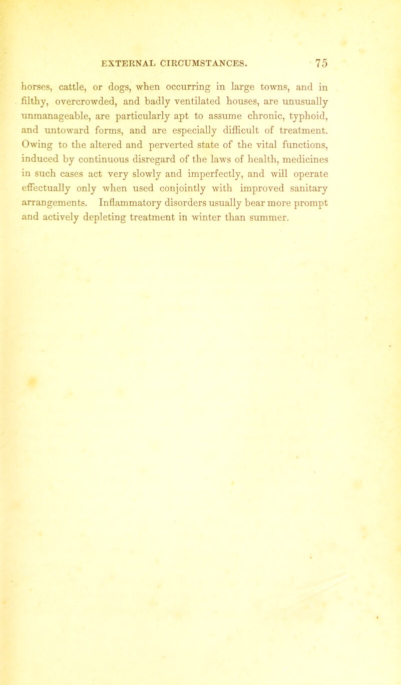 horses, cattle, or dogs, when occurring in large towns, and in filthy, overcrowded, and badly ventilated houses, are unusually unmanageable, are particularly apt to assume chronic, typhoid, and untoward forms, and are especially difficult of treatment. Owing to the altered and perverted state of the vital functions, induced by continuous disregard of the laws of health, medicines in such cases act very slowly and imperfectly, and will operate effectually only when used conjointly with improved sanitary arrangements. Inflammatory disorders usually bear more prompt and actively depleting treatment in winter than summer.