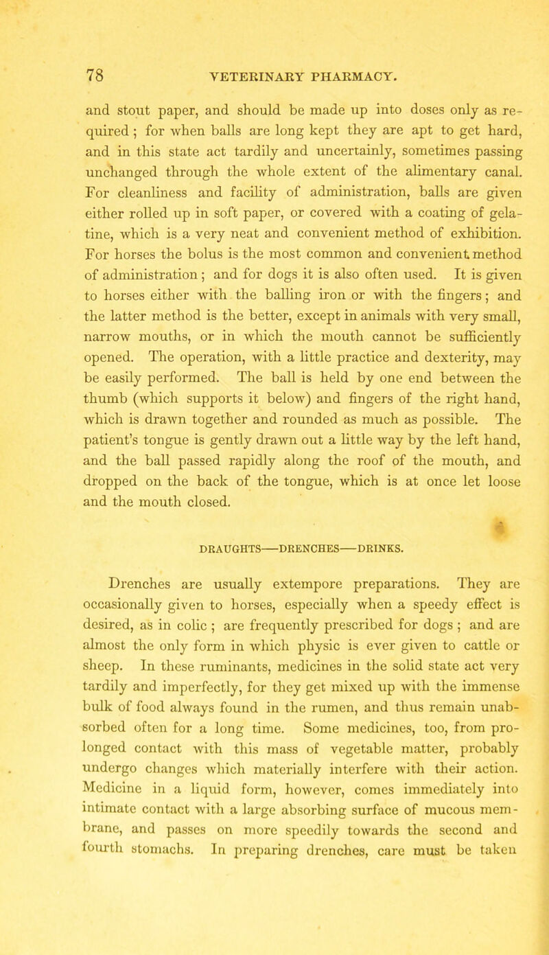 and stout paper, and should be made up into doses only as re- quired ; for when balls are long kept they are apt to get hard, and in this state act tardily and uncertainly, sometimes passing unchanged through the whole extent of the alimentary canal. For cleanliness and facility of administration, balls are given either rolled up in soft paper, or covered with a coating of gela- tine, which is a very neat and convenient method of exhibition. For horses the bolus is the most common and convenient method of administration ; and for dogs it is also often used. It is given to horses either with the balling iron or with the fingers; and the latter method is the better, except in animals with very small, narrow mouths, or in which the mouth cannot be sufficiently opened. The operation, with a little practice and dexterity, may be easily performed. The ball is held by one end between the thumb (which supports it below) and fingers of the right hand, which is drawn together and rounded as much as possible. The patient’s tongue is gently drawn out a little way by the left hand, and the ball passed rapidly along the roof of the mouth, and dropped on the back of the tongue, which is at once let loose and the mouth closed. DRAUGHTS DRENCHES DRINKS. ' Drenches are usually extempore preparations. They are occasionally given to horses, especially when a speedy effect is desired, as in colic ; are frequently prescribed for dogs ; and are almost the only form in which physic is ever given to cattle or sheep. In these ruminants, medicines in the solid state act very tardily and imperfectly, for they get mixed up with the immense bulk of food always found in the rumen, and thus remain unab- sorbed often for a long time. Some medicines, too, from pro- longed contact with this mass of vegetable matter, probably undergo changes which materially interfere with their action. Medicine in a liquid form, however, comes immediately into intimate contact with a large absorbing surface of mucous mem- brane, and passes on more speedily towards the second and lourth stomachs. In preparing drenches, care must be taken