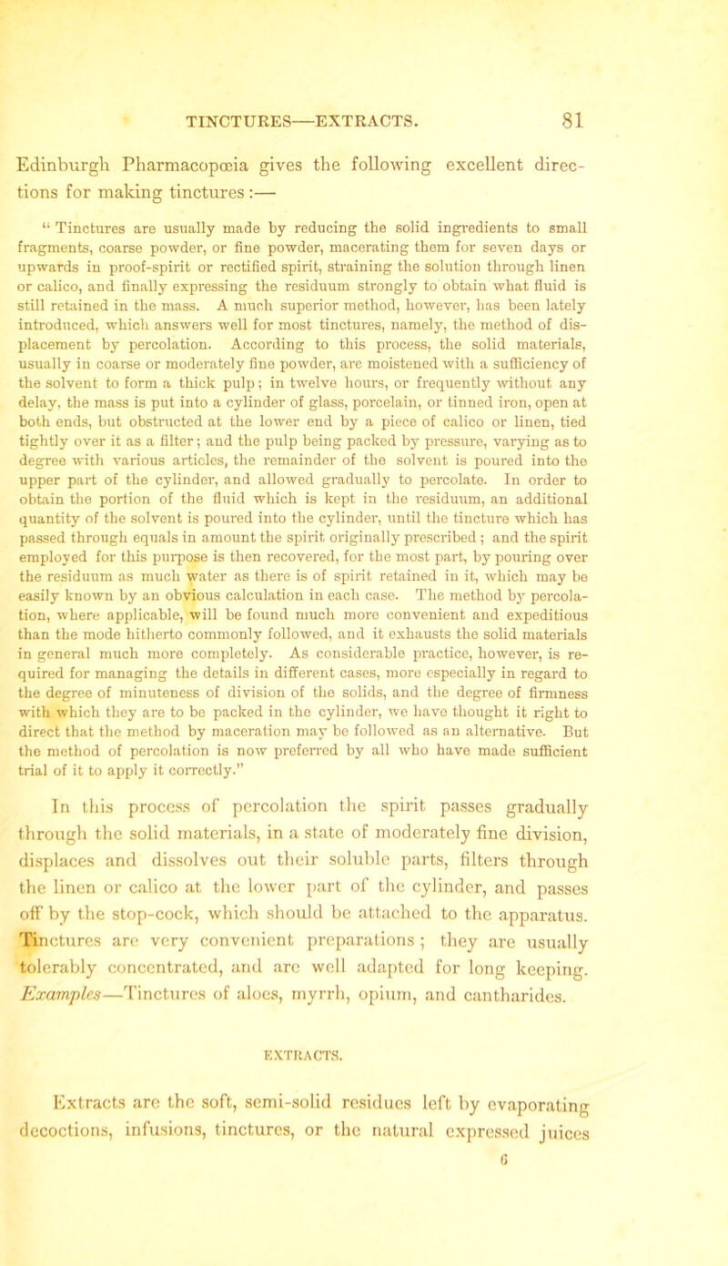 Edinburgh Pharmacopoeia gives the following excellent direc- tions for making tinctures :— “ Tinctures are usually made by reducing the solid ingredients to small fragments, coarse powder, or fine powder, macerating them for seven days or upwards in proof-spirit or rectified spirit, straining the solution through linen or calico, and finally expressing the residuum strongly to obtain what fluid is still retained in the mass. A much superior method, however, has been lately introduced, which answers well for most tinctures, namely, the method of dis- placement by percolation. According to this process, the solid materials, usually in coarse or moderately fine powder, are moistened with a sufficiency of the solvent to form a thick pulp; in twelve hours, or frequently without any delay, the mass is put into a cylinder of glass, porcelain, or tinned iron, open at both ends, but obstructed at the lower end by a piece of calico or linen, tied tightly over it as a filter; and the pulp being packed by pressure, varying as to degree with various articles, the remainder of the solvent is poured into the upper part of the cylinder, and allowed gradually to percolate. In order to obtain the portion of the fluid which is kept in the residuum, an additional quantity of the solvent is poured into the cylinder, until the tincture which has passed through equals in amount the spirit originally prescribed; and the spirit employed for this purpose is then recovered, for the most part, by pouring over the residuum as much water as there is of spirit retained in it, which may be easily known by an obvious calculation in each case. The method by percola- tion, where applicable, will be found much more convenient and expeditious than the mode hitherto commonly followed, and it exhausts the solid materials in general much more completely. As considerable practice, however, is re- quired for managing the details in different cases, more especially in regard to the degree of minuteness of division of the solids, and the degree of firmness with which they are to be packed in the cylinder, we have thought it right to direct that the method by maceration may be followed as an alternative. But the method of percolation is now preferred by all who have made sufficient trial of it to apply it correctly.” In this process of percolation the spirit passes gradually through the solid materials, in a state of moderately fine division, displaces and dissolves out their soluble parts, filters through the linen or calico at the lower part of the cylinder, and passes off by the stop-cock, which should be attached to the apparatus. Tinctures are very convenient preparations ; they are usually tolerably concentrated, and arc well adapted for long keeping. Examples—Tinctures of aloes, myrrh, opium, and cantharides. EXTRACTS. Extracts are the soft, semi-solid residues left by evaporating decoctions, infusions, tinctures, or the natural expressed juices 6