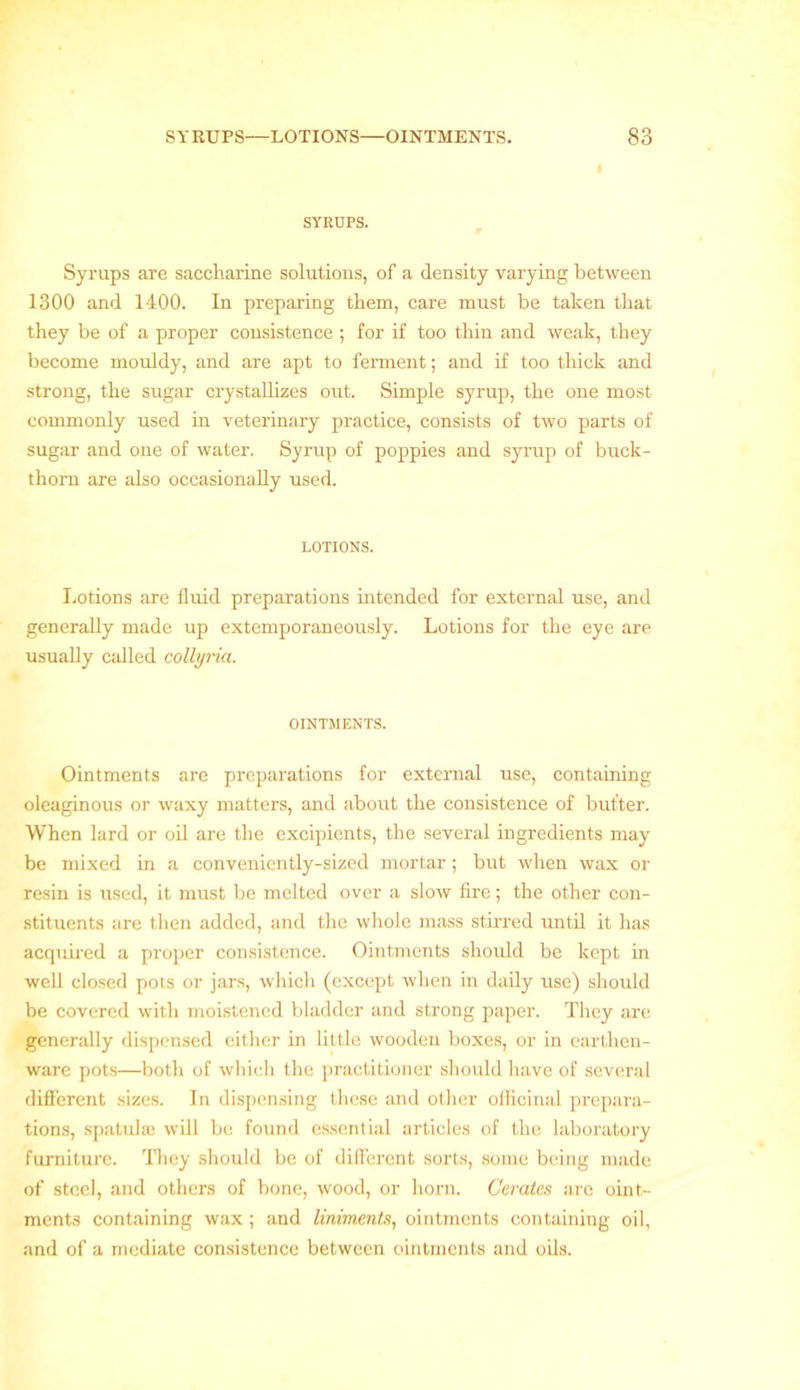 SYRUPS. Syrups are saccharine solutions, of a density varying between 1300 and 1400. In preparing them, care must be taken that they be of a proper consistence ; for if too thin and weak, they become mouldy, and are apt to ferment; and if too thick and strong, the sugar crystallizes out. Simple syrup, the one most commonly used in veterinary practice, consists of two parts of sugar and one of water. Syrup of poppies and syrup of buck- thorn are also occasionally used. LOTIONS. Lotions are fluid preparations intended for external use, and generally made up extemporaneously. Lotions for the eye are usually called collyria. OINTMENTS. Ointments are preparations for external use, containing oleaginous or waxy matters, and about the consistence of butter. When lard or oil are the excipients, the several ingredients may be mixed in a conveniently-sized mortar; but when wax or resin is used, it must be melted over a slow fire; the other con- stituents are then added, and the whole mass stirred until it has acquired a proper consistence. Ointments should be kept in well closed pots or jars, which (except when in daily use) should be covered with moistened bladder and strong paper. They are generally dispensed either in little wooden boxes, or in earthen- ware pots—both of which the practitioner should have of several different sizes. In dispensing these and other officinal prepara- tions, spatula; will be found essential articles of the laboratory furniture. They should be of different sorts, some being made of steel, and others of bone, wood, or horn. Cerates arc oint- ments containing wax; and liniments, ointments containing oil, and of a mediate consistence between ointments and oils.