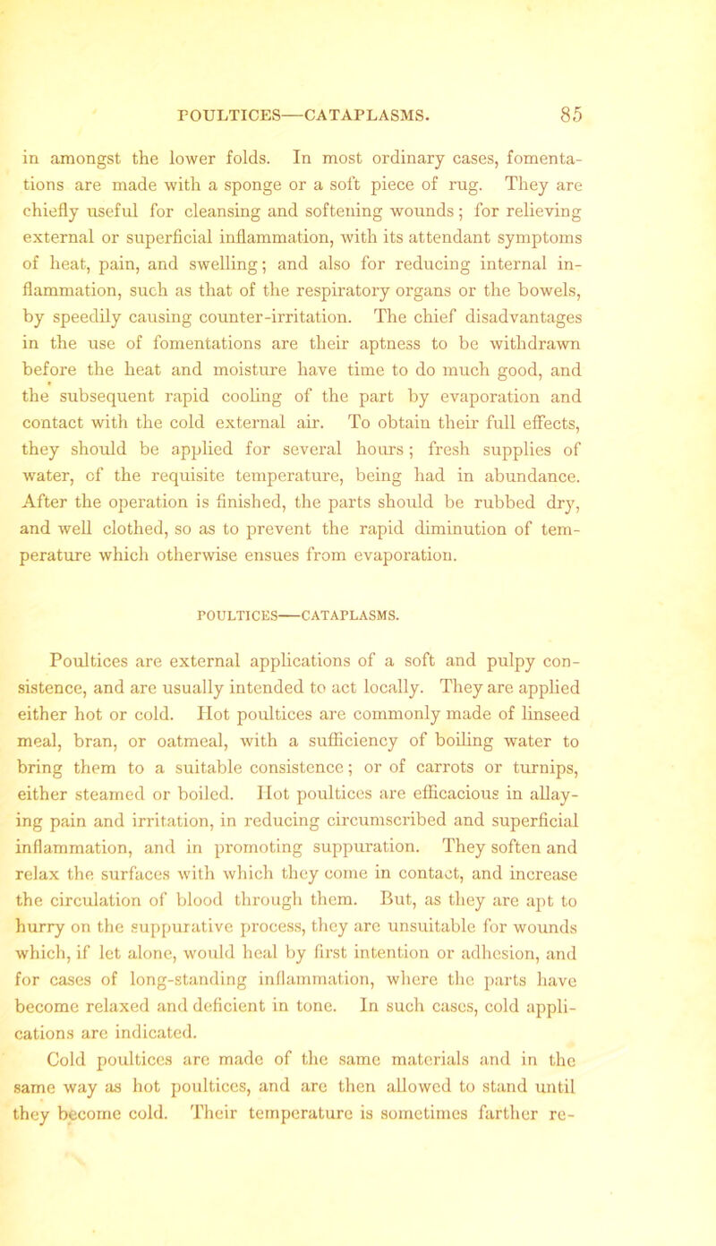 in amongst the lower folds. In most ordinary cases, fomenta- tions are made with a sponge or a soft piece of rug. They are chiefly useful for cleansing and softening wounds ; for relieving external or superficial inflammation, with its attendant symptoms of heat, pain, and swelling; and also for reducing internal in- flammation, such as that of the respiratory organs or the bowels, by speedily causing counter-irritation. The chief disadvantages in the use of fomentations are their aptness to be withdrawn before the heat and moisture have time to do much good, and the subsequent rapid cooling of the part by evaporation and contact with the cold external air. To obtain their full effects, they should be applied for several hours; fresh supplies of water, of the requisite temperature, being had in abundance. After the operation is finished, the parts should be rubbed dry, and well clothed, so as to prevent the rapid diminution of tem- perature which otherwise ensues from evaporation. POULTICES CATAPLASMS. Poultices are external applications of a soft and pulpy con- sistence, and are usually intended to act locally. They are applied either hot or cold. Hot poultices are commonly made of linseed meal, bran, or oatmeal, with a sufficiency of boiling water to bring them to a suitable consistence; or of carrots or turnips, either steamed or boiled. Hot poultices are efficacious in allay- ing pain and irritation, in reducing circumscribed and superficial inflammation, and in promoting suppuration. They soften and relax the surfaces with which they come in contact, and increase the circulation of blood through them. But, as they are apt to hurry on the suppurative process, they arc unsuitable for wounds which, if let alone, would heal by first intention or adhesion, and for cases of long-standing inflammation, where the parts have become relaxed and deficient in tone. In such cases, cold appli- cations are indicated. Cold poultices are made of the same materials and in the same way as hot poultices, and are then allowed to stand until they become cold. Their temperature is sometimes farther re-