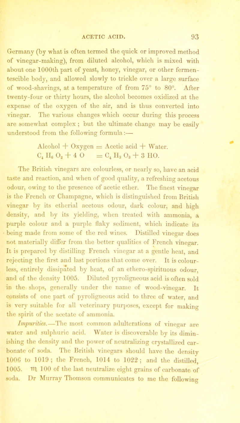 Germany (by what is often termed the quick or improved method of vinegar-making), from diluted alcohol, which is mixed with about one 1000th part of yeast, honey, vinegar, or other fermen- tescible body, and allowed slowly to trickle over a large surface of wood-shavings, at a temperature of from 75° to 80°. After twenty-four or thirty hours, the alcohol becomes oxidized at the expense of the oxygen of the air, and is thus converted into vinegar. The various changes which occur during this process are somewhat complex ; but the ultimate change may be easily understood from the following formula:— Alcohol + Oxygen = Acetic acid + Water. C4 H, Oa + 4 O = C4 H3 03 + 3 110. The British vinegars are colourless, or nearly so, have an acid taste and reaction, and when of good quality, a refreshing acetous odour, owing to the presence of acetic ether. The finest vinegar is the French or Champagne, which is distinguished from British vinegar by its etherial acetous odour, dark colour, and high density, and by its yielding, when treated with ammonia, a purple colour and a purple flaky sediment, which indicate its being made from some of the red wines. Distilled vinegar does not materially differ from the better qualities of French vinegar. It is prepared by distilling French vinegar at a gentle heat, and rejecting the first and last portions that come over. It is colour- less, entirely dissipated by heat, of an ethero-spirituous odour, and of the density 1005. Diluted pyroligneous acid is often sold in the shops, generally under the name of wood-vinegar. It consists of one part of pyroligneous acid to three of water, and is very suitable for all veterinary purposes, except for making the spirit of the acetate of ammonia. Impurities.—The most common adulterations of vinegar are water and sulphuric acid. Water is discoverable by its dimin- ishing the density and the power of neutralizing crystallized car- bonate of soda. The British vinegars should have the density 100G to 1019; the French, 1014 to 1022; and the distilled, 1005. TTl 100 of the last neutralize eight grains of carbonate of soda. Dr Murray Thomson communicates to me the following