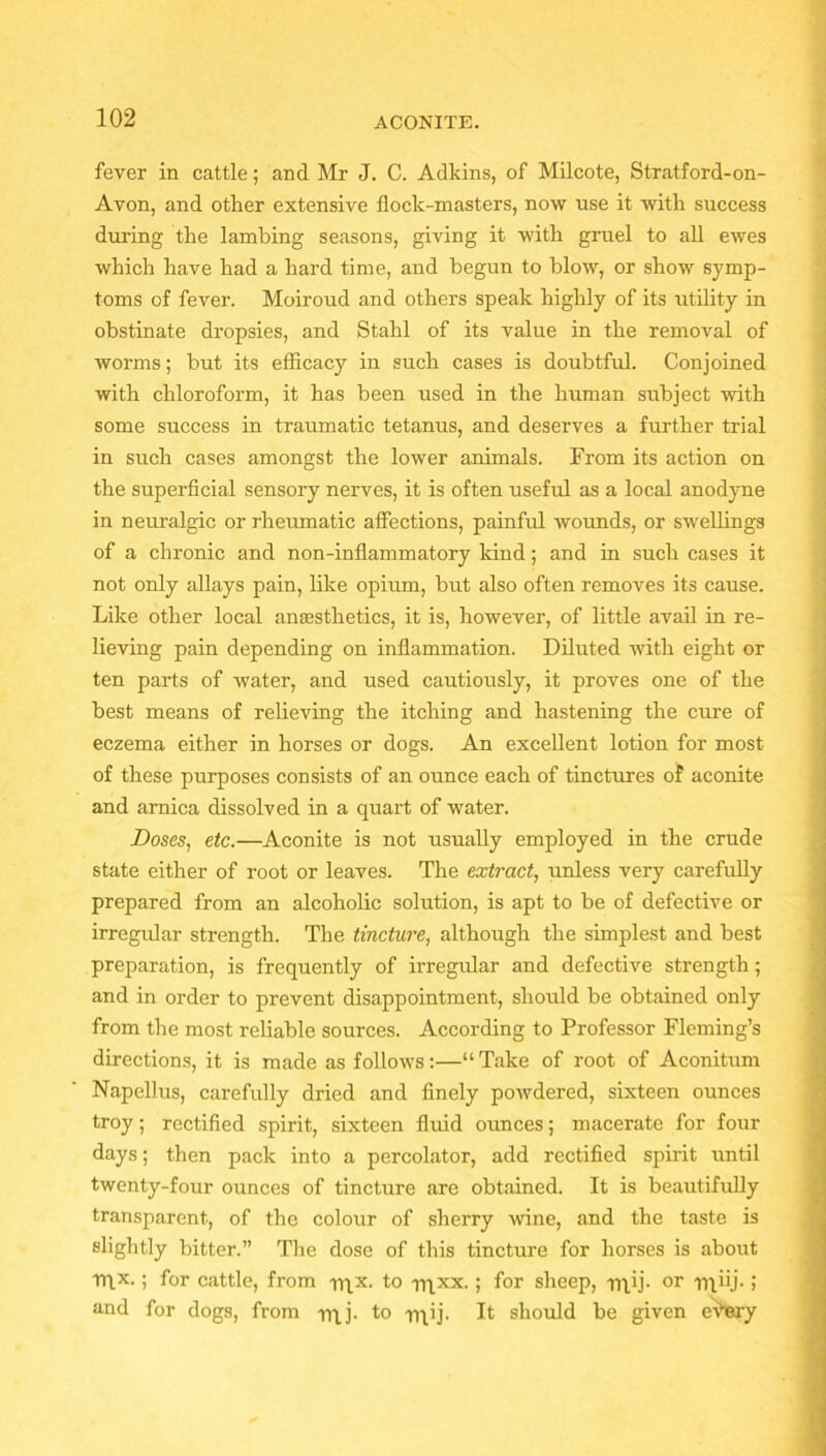 fever in cattle; and Mr J. C. Adkins, of Milcote, Stratford-on- Avon, and other extensive flock-masters, now use it with success during the lambing seasons, giving it with gruel to all ewes which have had a hard time, and begun to blow, or show symp- toms of fever. Moiroud and others speak highly of its utility in obstinate dropsies, and Stahl of its value in the removal of worms; but its efficacy in such cases is doubtful. Conjoined with chloroform, it has been used in the human subject with some success in traumatic tetanus, and deserves a further trial in such cases amongst the lower animals. From its action on the superficial sensory nerves, it is often useful as a local anodyne in neuralgic or rheumatic affections, painful wounds, or swellings of a chronic and non-inflammatory kind; and in such cases it not only allays pain, like opium, but also often removes its cause. Like other local anaesthetics, it is, however, of little avail in re- lieving pain depending on inflammation. Diluted with eight or ten parts of water, and used cautiously, it proves one of the best means of relieving the itching and hastening the cure of eczema either in horses or dogs. An excellent lotion for most of these purposes consists of an ounce each of tinctures of aconite and arnica dissolved in a quart of water. Doses, etc.—Aconite is not usually employed in the crude state either of root or leaves. The extract, unless very carefully prepared from an alcoholic solution, is apt to be of defective or irregular strength. The tincture, although the simplest and best preparation, is frequently of irregular and defective strength; and in order to prevent disappointment, should be obtained only from the most reliable sources. According to Professor Fleming’s directions, it is made as follows:—“Take of root of Aconitum Napellus, carefully dried and finely powdered, sixteen ounces troy; rectified spirit, sixteen fluid ounces; macerate for four days; then pack into a percolator, add rectified spirit until twenty-four ounces of tincture are obtained. It is beautifully transparent, of the colour of sherry wine, and the taste is slightly bitter.” The dose of this tincture for horses is about rn.x.; for cattle, from nix. to rqxx. ; for sheep, rn.ij- or rn.hj- i and for dogs, from rrij. to nib- It should be given eVery