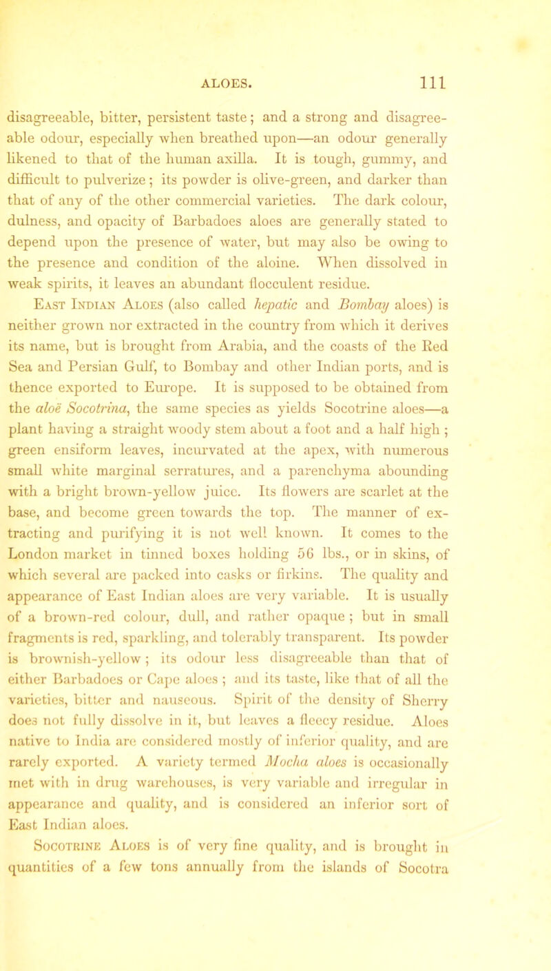 disagreeable, bitter, persistent taste; and a strong and disagree- able odour, especially when breathed upon—an odour generally likened to that of the human axilla. It is tough, gummy, and difficult to pulverize; its powder is olive-green, and darker than that of any of the other commercial varieties. The dark colour, dulness, and opacity of Barbadoes aloes are generally stated to depend upon the presence of water, but may also be owing to the presence and condition of the aloine. When dissolved in weak spirits, it leaves an abundant flocculent residue. East Indian Aloes (also called hepatic and Bombay aloes) is neither grown nor extracted in the country from which it derives its name, but is brought from Arabia, and the coasts of the Eed Sea and Persian Gulf, to Bombay and other Indian ports, and is thence exported to Europe. It is supposed to be obtained from the aloe Socotrina, the same species as yields Socotrine aloes—a plant having a straight woody stem about a foot and a half high ; green ensiform leaves, incurvated at the apex, with numerous small white marginal serratures, and a parenchyma abounding with a bright brown-yellow juice. Its flowers are scarlet at the base, and become green towards the top. The manner of ex- tracting and purifying it is not well known. It comes to the London market in tinned boxes holding 56 lbs., or in skins, of which several are packed into casks or firkins. The quality and appearance of East Indian aloes are very variable. It is usually of a brown-red colour, dull, and rather opaque ; but in small fragments is red, sparkling, and tolerably transparent. Its powder is brownish-yellow; its odour less disagreeable than that of either Barbadoes or Cape aloes ; and its taste, like that of all the varieties, bitter and nauseous. Spirit of the density of Sherry does not fully dissolve in it, but leaves a fleecy residue. Aloes native to India are considered mostly of inferior quality, and are rarely exported. A variety termed Mocha aloes is occasionally met with in drug warehouses, is very variable and irregular in appearance and quality, and is considered an inferior sort of East Indian aloes. Socotrine Aloes is of very fine quality, and is brought in quantities of a few tons annually from the islands of Socotra