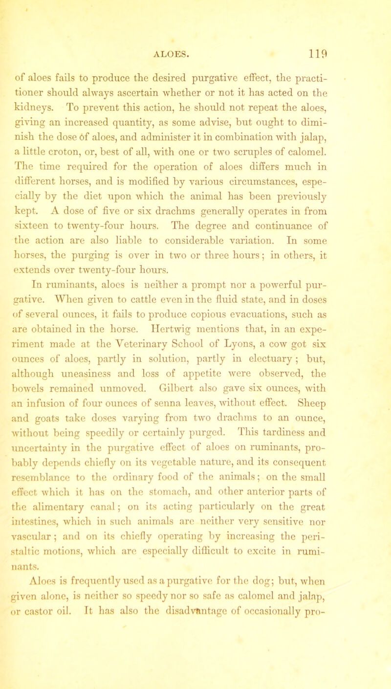 of aloes fails to produce the desired purgative effect, the practi- tioner should always ascertain whether or not it has acted on the kidneys. To prevent this action, he should not repeat the aloes, giving an increased quantity, as some advise, but ought to dimi- nish the dose 6f aloes, and administer it in combination with jalap, a little croton, or, best of all, with one or two scruples of calomel. The time required for the operation of aloes differs much in different horses, and is modified by various circumstances, espe- cially by the diet upon which the animal has been previously kept. A dose of five or six drachms generally operates in from sixteen to twenty-four hours. The degree and continuance of the action are also liable to considerable variation. In some horses, the purging is over in two or three hours; in others, it extends over twenty-four hours. In ruminants, aloes is neither a prompt nor a powerful pur- gative. When given to cattle even in the fluid state, and in doses of several ounces, it fails to produce copious evacuations, such as are obtained in the horse. ITertwig mentions that, in an expe- riment made at the Veterinary School of Lyons, a cow got six ounces of aloes, partly in solution, partly in electuary ; but, although uneasiness and loss of appetite were observed, the bowels remained unmoved. Gilbert also gave six ounces, with an infusion of four ounces of senna leaves, without effect. Sheep and goats take doses varying from two drachms to an ounce, without being speedily or certainly purged. This tardiness and uncertainty in the purgative effect of aloes on ruminants, pro- bably depends chiefly on its vegetable nature, and its consequent resemblance to the ordinary food of the animals; on the small effect which it has on the stomach, and other anterior parts of the alimentary canal; on its acting particularly on the great intestines, which in such animals are neither very sensitive nor vascular; and on its chiefly operating by increasing the peri- staltic motions, which are especially difficult to excite in rumi- nants. Aloes is frequently used as a purgative for the dog; but, when given alone, is neither so speedy nor so safe as calomel and jalap, or castor oil. It has also the disadvantage of occasionally pro-