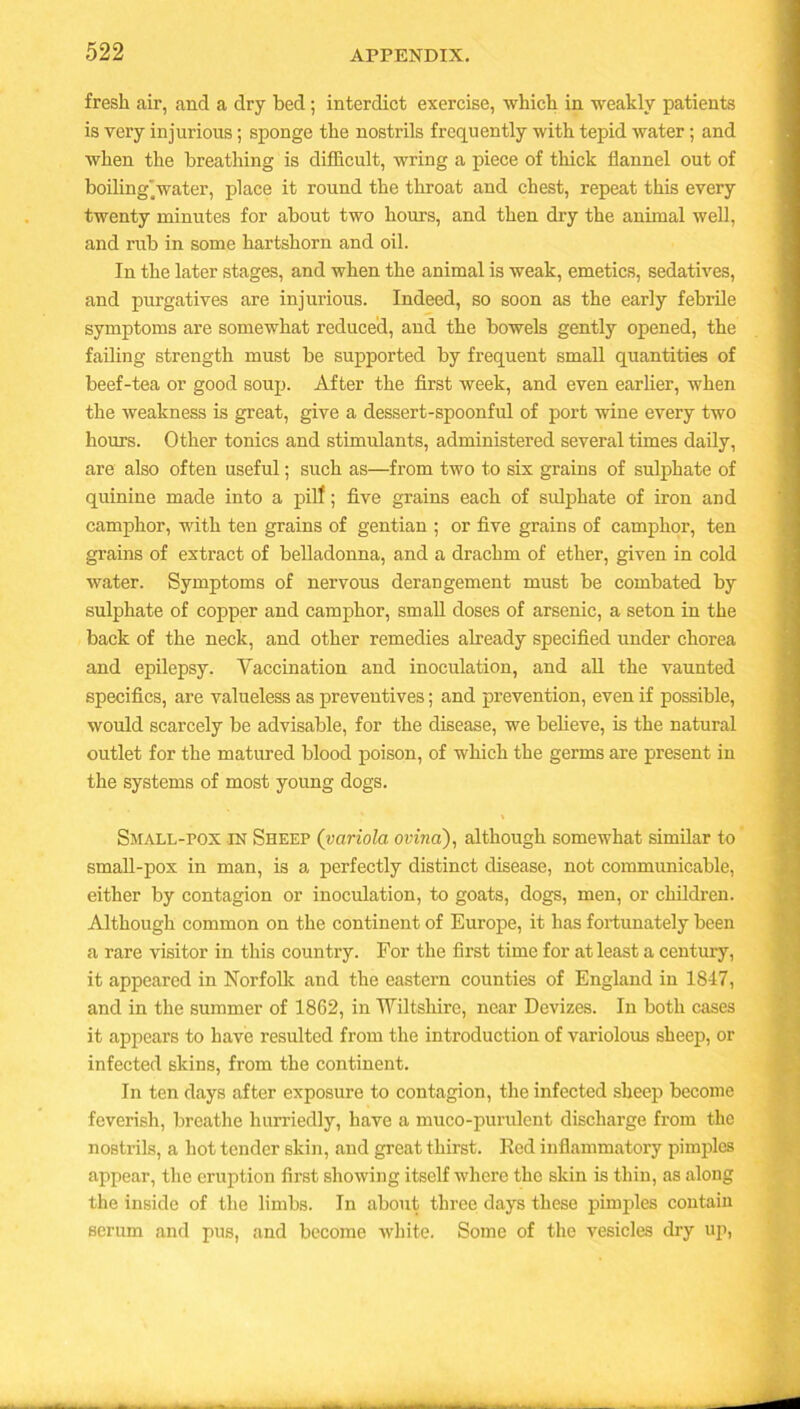 fresh air, and a dry bed; interdict exercise, which in weakly patients is very injurious; sponge the nostrils frequently with tepid water; and when the breathing is difficult, wring a piece of thick flannel out of boiling water, place it round the throat and chest, repeat this every twenty minutes for about two hours, and then dry the animal well, and rub in some hartshorn and oil. In the later stages, and when the animal is weak, emetics, sedatives, and purgatives are injurious. Indeed, so soon as the early febrile symptoms are somewhat reduced, and the bowels gently opened, the failing strength must be supported by frequent small quantities of beef-tea or good soup. After the first week, and even earlier, when the weakness is great, give a dessert-spoonful of port wine every two hours. Other tonics and stimulants, administered several times daily, are also often useful; such as—from two to six grains of sulphate of quinine made into a pilf; five grains each of sulphate of iron and camphor, with ten grains of gentian ; or five grains of camphor, ten grains of extract of belladonna, and a drachm of ether, given in cold water. Symptoms of nervous derangement must be combated by sulphate of copper and camphor, small doses of arsenic, a seton in the back of the neck, and other remedies already specified under chorea and epilepsy. Vaccination and inoculation, and all the vaunted specifics, are valueless as preventives; and prevention, even if possible, would scarcely be advisable, for the disease, we believe, is the natural outlet for the matured blood poison, of which the germs are present in the systems of most young dogs. Small-pox in Sheep (variola ovma), although somewhat similar to small-pox in man, is a perfectly distinct disease, not communicable, either by contagion or inoculation, to goats, dogs, men, or children. Although common on the continent of Europe, it has fortunately been a rare visitor in this country. For the first time for at least a century, it appeared in Norfolk and the eastern counties of England in 1847, and in the summer of 1862, in Wiltshire, near Devizes. In both cases it appears to have resulted from the introduction of variolous sheep, or infected skins, from the continent. In ten days after exposure to contagion, the infected sheep become feverish, breathe hurriedly, have a muco-purulent discharge from the nostrils, a hot tender skin, and great thirst. Red inflammatory pimples appear, the eruption first showing itself where the skin is thin, as along the inside of the limbs. In about three days these pimples contain scrum and pus, and become white. Some of the vesicles dry up,